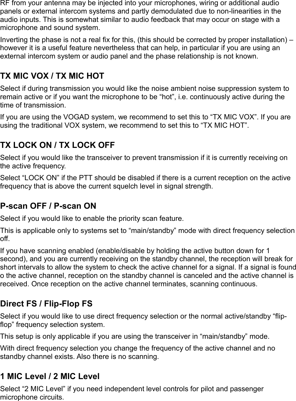 RF from your antenna may be injected into your microphones, wiring or additional audio panels or external intercom systems and partly demodulated due to non-linearities in the audio inputs. This is somewhat similar to audio feedback that may occur on stage with a microphone and sound system.Inverting the phase is not a real fix for this, (this should be corrected by proper installation) – however it is a useful feature nevertheless that can help, in particular if you are using an external intercom system or audio panel and the phase relationship is not known.TX MIC VOX / TX MIC HOTSelect if during transmission you would like the noise ambient noise suppression system to remain active or if you want the microphone to be “hot”, i.e. continuously active during the time of transmission.If you are using the VOGAD system, we recommend to set this to “TX MIC VOX”. If you are using the traditional VOX system, we recommend to set this to “TX MIC HOT”.TX LOCK ON / TX LOCK OFFSelect if you would like the transceiver to prevent transmission if it is currently receiving on the active frequency.Select “LOCK ON” if the PTT should be disabled if there is a current reception on the active frequency that is above the current squelch level in signal strength.P-scan OFF / P-scan ONSelect if you would like to enable the priority scan feature.This is applicable only to systems set to “main/standby” mode with direct frequency selection off.If you have scanning enabled (enable/disable by holding the active button down for 1 second), and you are currently receiving on the standby channel, the reception will break for short intervals to allow the system to check the active channel for a signal. If a signal is found o the active channel, reception on the standby channel is canceled and the active channel is received. Once reception on the active channel terminates, scanning continuous.Direct FS / Flip-Flop FSSelect if you would like to use direct frequency selection or the normal active/standby “flip-flop” frequency selection system.This setup is only applicable if you are using the transceiver in “main/standby” mode.With direct frequency selection you change the frequency of the active channel and no standby channel exists. Also there is no scanning.1 MIC Level / 2 MIC LevelSelect “2 MIC Level” if you need independent level controls for pilot and passenger microphone circuits.