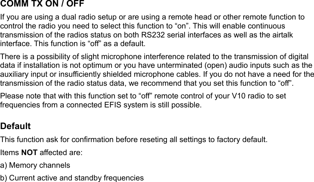 COMM TX ON / OFFIf you are using a dual radio setup or are using a remote head or other remote function to control the radio you need to select this function to “on”. This will enable continuous transmission of the radios status on both RS232 serial interfaces as well as the airtalk interface. This function is “off” as a default.There is a possibility of slight microphone interference related to the transmission of digital data if installation is not optimum or you have unterminated (open) audio inputs such as the auxiliary input or insufficiently shielded microphone cables. If you do not have a need for the transmission of the radio status data, we recommend that you set this function to “off”.Please note that with this function set to “off” remote control of your V10 radio to set frequencies from a connected EFIS system is still possible.DefaultThis function ask for confirmation before reseting all settings to factory default.Items NOT affected are:a) Memory channelsb) Current active and standby frequencies