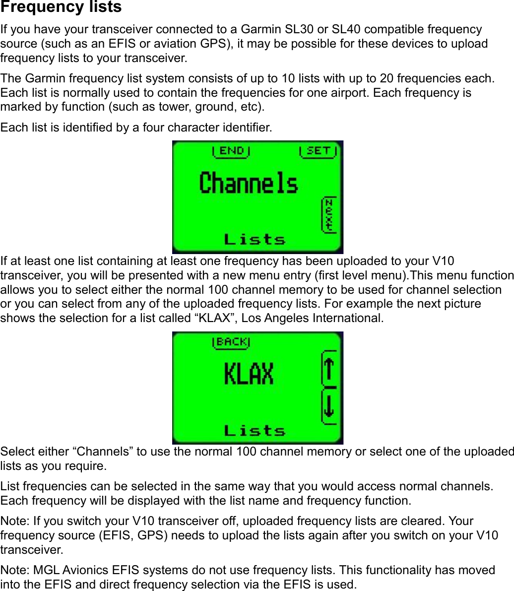 Frequency listsIf you have your transceiver connected to a Garmin SL30 or SL40 compatible frequency source (such as an EFIS or aviation GPS), it may be possible for these devices to upload frequency lists to your transceiver.The Garmin frequency list system consists of up to 10 lists with up to 20 frequencies each. Each list is normally used to contain the frequencies for one airport. Each frequency is marked by function (such as tower, ground, etc).Each list is identified by a four character identifier.If at least one list containing at least one frequency has been uploaded to your V10 transceiver, you will be presented with a new menu entry (first level menu).This menu function allows you to select either the normal 100 channel memory to be used for channel selection or you can select from any of the uploaded frequency lists. For example the next picture shows the selection for a list called “KLAX”, Los Angeles International.Select either “Channels” to use the normal 100 channel memory or select one of the uploaded lists as you require.List frequencies can be selected in the same way that you would access normal channels. Each frequency will be displayed with the list name and frequency function.Note: If you switch your V10 transceiver off, uploaded frequency lists are cleared. Your frequency source (EFIS, GPS) needs to upload the lists again after you switch on your V10 transceiver.Note: MGL Avionics EFIS systems do not use frequency lists. This functionality has moved into the EFIS and direct frequency selection via the EFIS is used. 