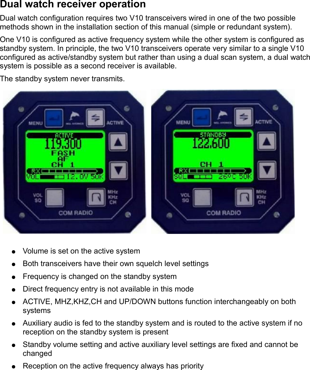 Dual watch receiver operationDual watch configuration requires two V10 transceivers wired in one of the two possible methods shown in the installation section of this manual (simple or redundant system).One V10 is configured as active frequency system while the other system is configured as standby system. In principle, the two V10 transceivers operate very similar to a single V10 configured as active/standby system but rather than using a dual scan system, a dual watch system is possible as a second receiver is available.The standby system never transmits. ●Volume is set on the active system●Both transceivers have their own squelch level settings●Frequency is changed on the standby system●Direct frequency entry is not available in this mode●ACTIVE, MHZ,KHZ,CH and UP/DOWN buttons function interchangeably on both systems●Auxiliary audio is fed to the standby system and is routed to the active system if no reception on the standby system is present●Standby volume setting and active auxiliary level settings are fixed and cannot be changed●Reception on the active frequency always has priority