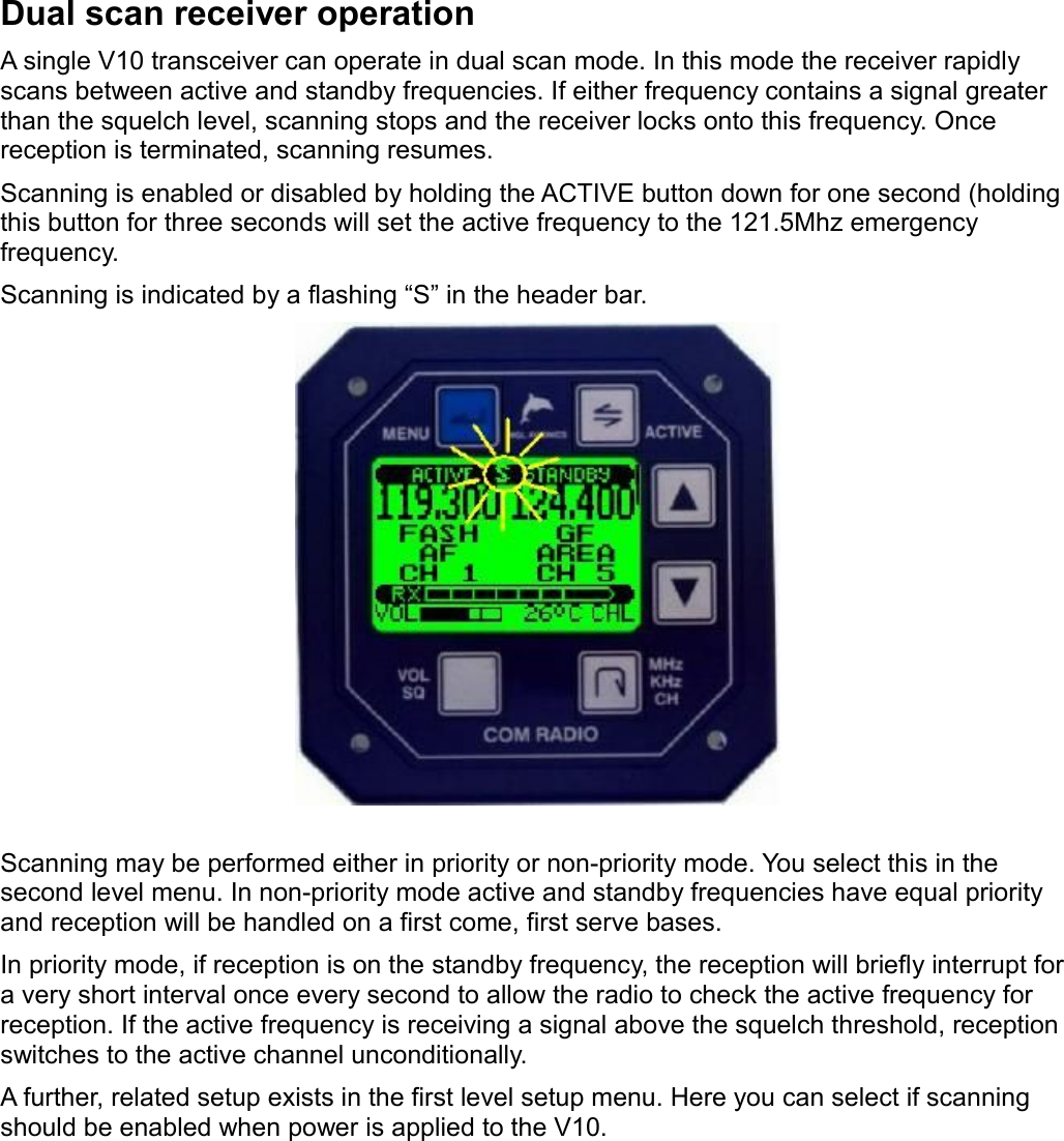 Dual scan receiver operationA single V10 transceiver can operate in dual scan mode. In this mode the receiver rapidly scans between active and standby frequencies. If either frequency contains a signal greater than the squelch level, scanning stops and the receiver locks onto this frequency. Once reception is terminated, scanning resumes.Scanning is enabled or disabled by holding the ACTIVE button down for one second (holding this button for three seconds will set the active frequency to the 121.5Mhz emergency frequency.Scanning is indicated by a flashing “S” in the header bar.Scanning may be performed either in priority or non-priority mode. You select this in the second level menu. In non-priority mode active and standby frequencies have equal priority and reception will be handled on a first come, first serve bases.In priority mode, if reception is on the standby frequency, the reception will briefly interrupt for a very short interval once every second to allow the radio to check the active frequency for reception. If the active frequency is receiving a signal above the squelch threshold, reception switches to the active channel unconditionally.A further, related setup exists in the first level setup menu. Here you can select if scanning should be enabled when power is applied to the V10. 