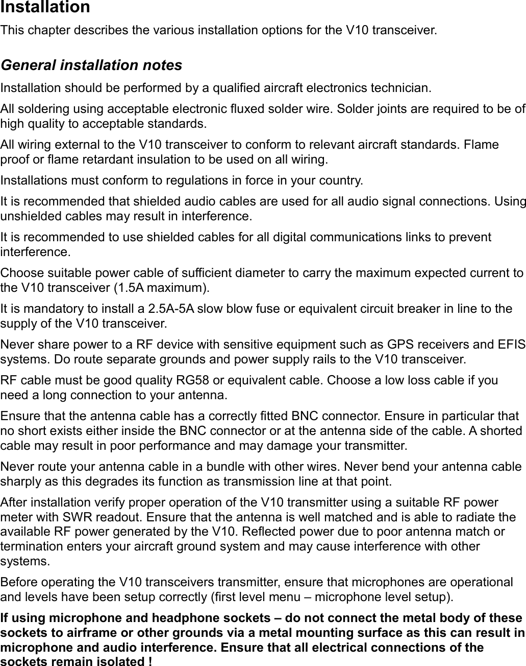 InstallationThis chapter describes the various installation options for the V10 transceiver.General installation notesInstallation should be performed by a qualified aircraft electronics technician.All soldering using acceptable electronic fluxed solder wire. Solder joints are required to be of high quality to acceptable standards.All wiring external to the V10 transceiver to conform to relevant aircraft standards. Flame proof or flame retardant insulation to be used on all wiring.Installations must conform to regulations in force in your country.It is recommended that shielded audio cables are used for all audio signal connections. Using unshielded cables may result in interference.It is recommended to use shielded cables for all digital communications links to prevent interference.Choose suitable power cable of sufficient diameter to carry the maximum expected current to the V10 transceiver (1.5A maximum).It is mandatory to install a 2.5A-5A slow blow fuse or equivalent circuit breaker in line to the supply of the V10 transceiver.Never share power to a RF device with sensitive equipment such as GPS receivers and EFIS systems. Do route separate grounds and power supply rails to the V10 transceiver.RF cable must be good quality RG58 or equivalent cable. Choose a low loss cable if you need a long connection to your antenna.Ensure that the antenna cable has a correctly fitted BNC connector. Ensure in particular that no short exists either inside the BNC connector or at the antenna side of the cable. A shorted cable may result in poor performance and may damage your transmitter.Never route your antenna cable in a bundle with other wires. Never bend your antenna cable sharply as this degrades its function as transmission line at that point.After installation verify proper operation of the V10 transmitter using a suitable RF power meter with SWR readout. Ensure that the antenna is well matched and is able to radiate the available RF power generated by the V10. Reflected power due to poor antenna match or termination enters your aircraft ground system and may cause interference with other systems. Before operating the V10 transceivers transmitter, ensure that microphones are operational and levels have been setup correctly (first level menu – microphone level setup). If using microphone and headphone sockets – do not connect the metal body of these sockets to airframe or other grounds via a metal mounting surface as this can result in microphone and audio interference. Ensure that all electrical connections of the sockets remain isolated !  