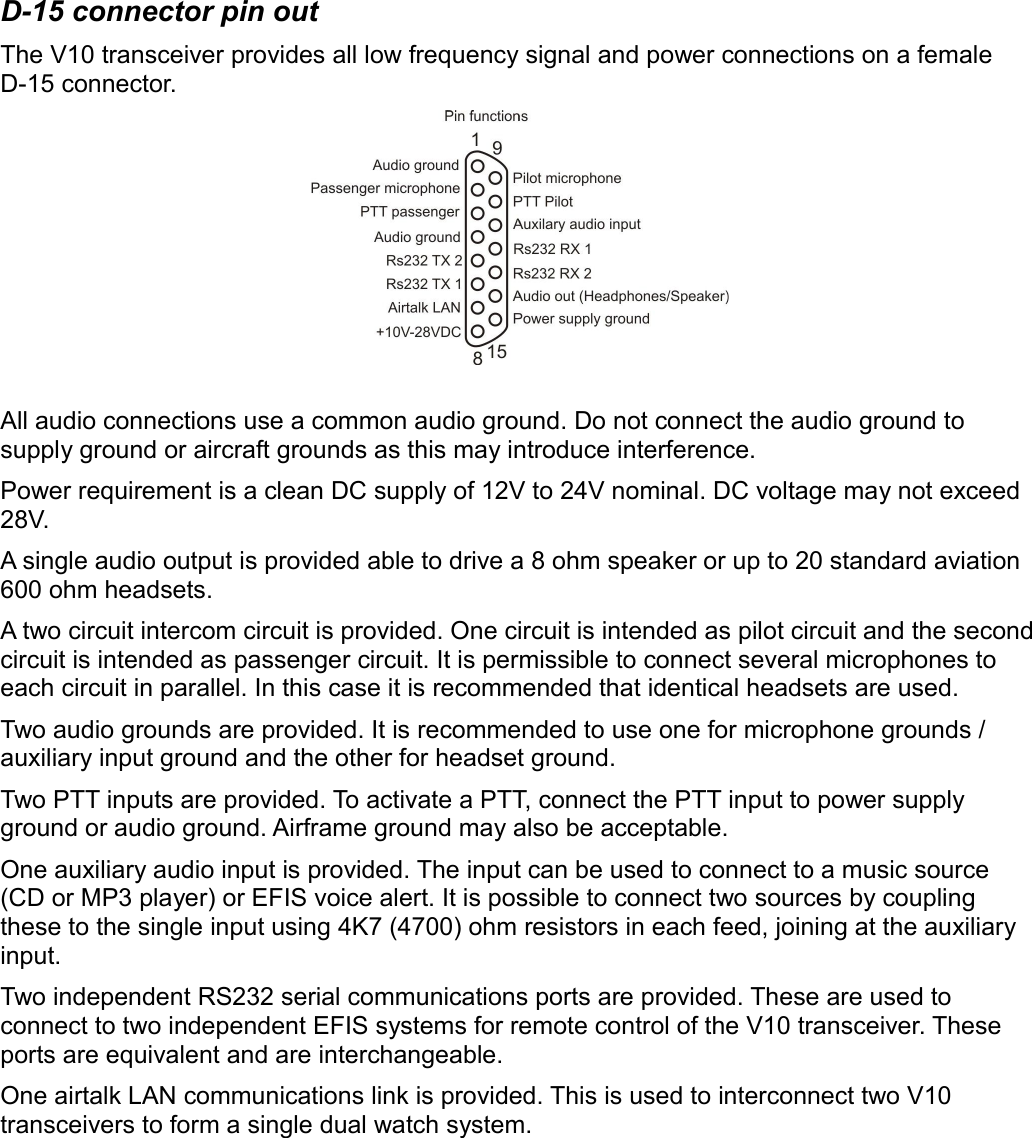 D-15 connector pin outThe V10 transceiver provides all low frequency signal and power connections on a female D-15 connector.All audio connections use a common audio ground. Do not connect the audio ground to supply ground or aircraft grounds as this may introduce interference.Power requirement is a clean DC supply of 12V to 24V nominal. DC voltage may not exceed 28V.A single audio output is provided able to drive a 8 ohm speaker or up to 20 standard aviation 600 ohm headsets.A two circuit intercom circuit is provided. One circuit is intended as pilot circuit and the second circuit is intended as passenger circuit. It is permissible to connect several microphones to each circuit in parallel. In this case it is recommended that identical headsets are used.Two audio grounds are provided. It is recommended to use one for microphone grounds / auxiliary input ground and the other for headset ground. Two PTT inputs are provided. To activate a PTT, connect the PTT input to power supply ground or audio ground. Airframe ground may also be acceptable. One auxiliary audio input is provided. The input can be used to connect to a music source (CD or MP3 player) or EFIS voice alert. It is possible to connect two sources by coupling these to the single input using 4K7 (4700) ohm resistors in each feed, joining at the auxiliary input.Two independent RS232 serial communications ports are provided. These are used to connect to two independent EFIS systems for remote control of the V10 transceiver. These ports are equivalent and are interchangeable.One airtalk LAN communications link is provided. This is used to interconnect two V10 transceivers to form a single dual watch system.