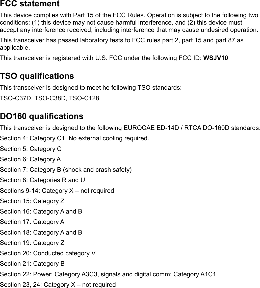 FCC statementThis device complies with Part 15 of the FCC Rules. Operation is subject to the following two conditions: (1) this device may not cause harmful interference, and (2) this device must accept any interference received, including interference that may cause undesired operation.This transceiver has passed laboratory tests to FCC rules part 2, part 15 and part 87 as applicable.This transceiver is registered with U.S. FCC under the following FCC ID: WSJV10TSO qualificationsThis transceiver is designed to meet he following TSO standards:TSO-C37D, TSO-C38D, TSO-C128DO160 qualificationsThis transceiver is designed to the following EUROCAE ED-14D / RTCA DO-160D standards:Section 4: Category C1. No external cooling required.Section 5: Category CSection 6: Category ASection 7: Category B (shock and crash safety)Section 8: Categories R and USections 9-14: Category X – not requiredSection 15: Category ZSection 16: Category A and BSection 17: Category ASection 18: Category A and BSection 19: Category ZSection 20: Conducted category VSection 21: Category BSection 22: Power: Category A3C3, signals and digital comm: Category A1C1Section 23, 24: Category X – not required