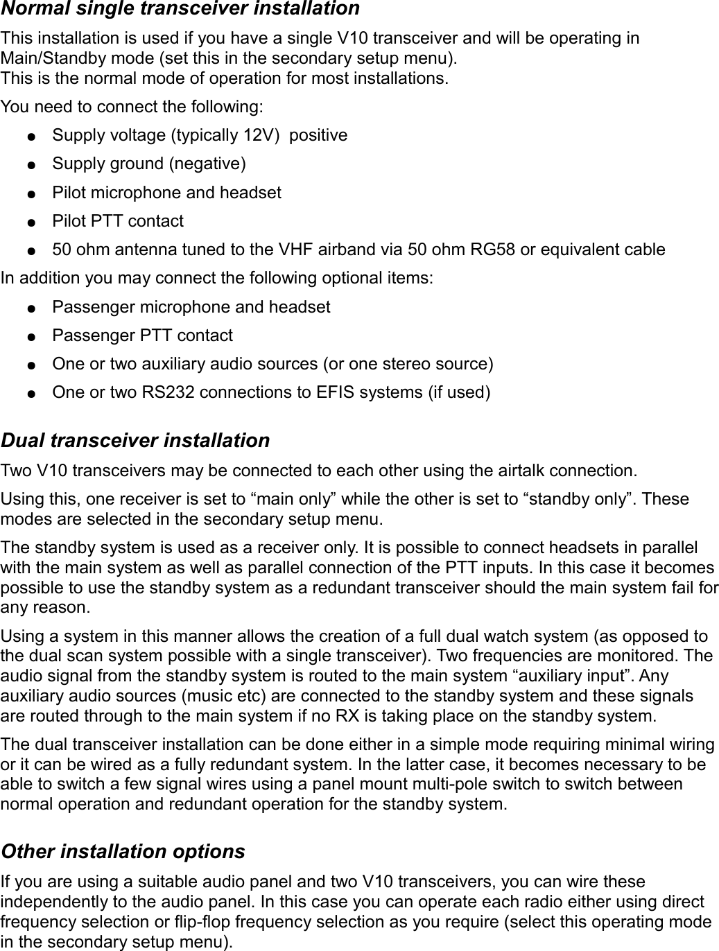 Normal single transceiver installationThis installation is used if you have a single V10 transceiver and will be operating in Main/Standby mode (set this in the secondary setup menu).This is the normal mode of operation for most installations.You need to connect the following:●Supply voltage (typically 12V)  positive●Supply ground (negative)●Pilot microphone and headset●Pilot PTT contact●50 ohm antenna tuned to the VHF airband via 50 ohm RG58 or equivalent cableIn addition you may connect the following optional items:●Passenger microphone and headset●Passenger PTT contact●One or two auxiliary audio sources (or one stereo source) ●One or two RS232 connections to EFIS systems (if used)Dual transceiver installationTwo V10 transceivers may be connected to each other using the airtalk connection.Using this, one receiver is set to “main only” while the other is set to “standby only”. These modes are selected in the secondary setup menu.The standby system is used as a receiver only. It is possible to connect headsets in parallel with the main system as well as parallel connection of the PTT inputs. In this case it becomes possible to use the standby system as a redundant transceiver should the main system fail for any reason.Using a system in this manner allows the creation of a full dual watch system (as opposed to the dual scan system possible with a single transceiver). Two frequencies are monitored. The audio signal from the standby system is routed to the main system “auxiliary input”. Any auxiliary audio sources (music etc) are connected to the standby system and these signals are routed through to the main system if no RX is taking place on the standby system.The dual transceiver installation can be done either in a simple mode requiring minimal wiring or it can be wired as a fully redundant system. In the latter case, it becomes necessary to be able to switch a few signal wires using a panel mount multi-pole switch to switch between normal operation and redundant operation for the standby system.Other installation optionsIf you are using a suitable audio panel and two V10 transceivers, you can wire these independently to the audio panel. In this case you can operate each radio either using direct frequency selection or flip-flop frequency selection as you require (select this operating mode in the secondary setup menu).