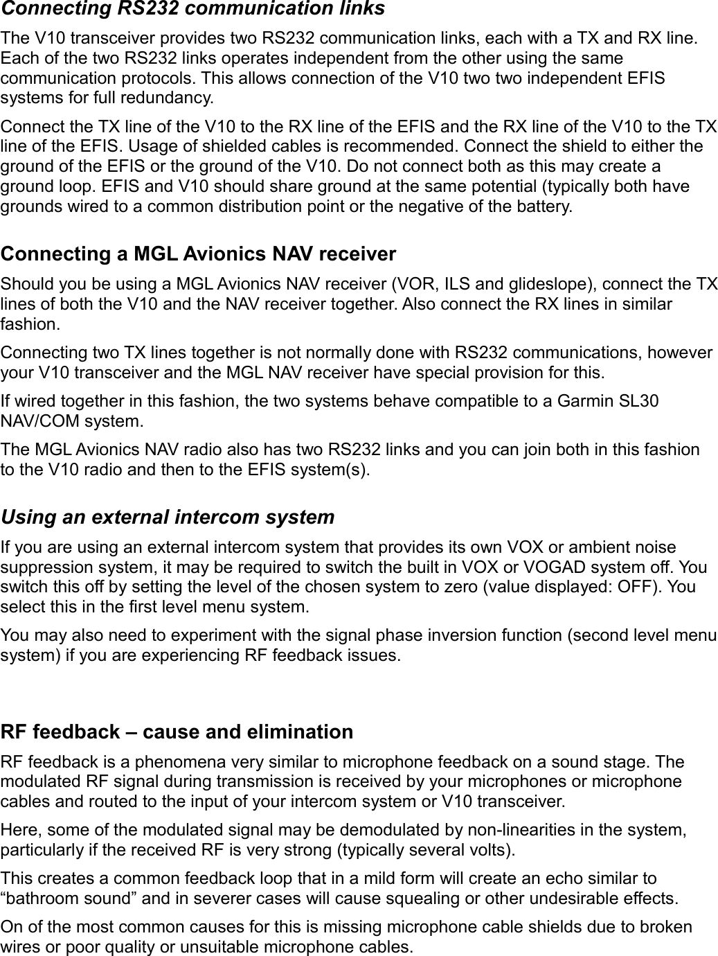 Connecting RS232 communication linksThe V10 transceiver provides two RS232 communication links, each with a TX and RX line. Each of the two RS232 links operates independent from the other using the same communication protocols. This allows connection of the V10 two two independent EFIS systems for full redundancy.Connect the TX line of the V10 to the RX line of the EFIS and the RX line of the V10 to the TX line of the EFIS. Usage of shielded cables is recommended. Connect the shield to either the ground of the EFIS or the ground of the V10. Do not connect both as this may create a ground loop. EFIS and V10 should share ground at the same potential (typically both have grounds wired to a common distribution point or the negative of the battery.Connecting a MGL Avionics NAV receiverShould you be using a MGL Avionics NAV receiver (VOR, ILS and glideslope), connect the TX lines of both the V10 and the NAV receiver together. Also connect the RX lines in similar fashion.Connecting two TX lines together is not normally done with RS232 communications, however your V10 transceiver and the MGL NAV receiver have special provision for this. If wired together in this fashion, the two systems behave compatible to a Garmin SL30 NAV/COM system.The MGL Avionics NAV radio also has two RS232 links and you can join both in this fashion to the V10 radio and then to the EFIS system(s).Using an external intercom systemIf you are using an external intercom system that provides its own VOX or ambient noise suppression system, it may be required to switch the built in VOX or VOGAD system off. You switch this off by setting the level of the chosen system to zero (value displayed: OFF). You select this in the first level menu system.You may also need to experiment with the signal phase inversion function (second level menu system) if you are experiencing RF feedback issues.RF feedback – cause and eliminationRF feedback is a phenomena very similar to microphone feedback on a sound stage. The modulated RF signal during transmission is received by your microphones or microphone cables and routed to the input of your intercom system or V10 transceiver.Here, some of the modulated signal may be demodulated by non-linearities in the system, particularly if the received RF is very strong (typically several volts).This creates a common feedback loop that in a mild form will create an echo similar to “bathroom sound” and in severer cases will cause squealing or other undesirable effects.On of the most common causes for this is missing microphone cable shields due to broken wires or poor quality or unsuitable microphone cables.