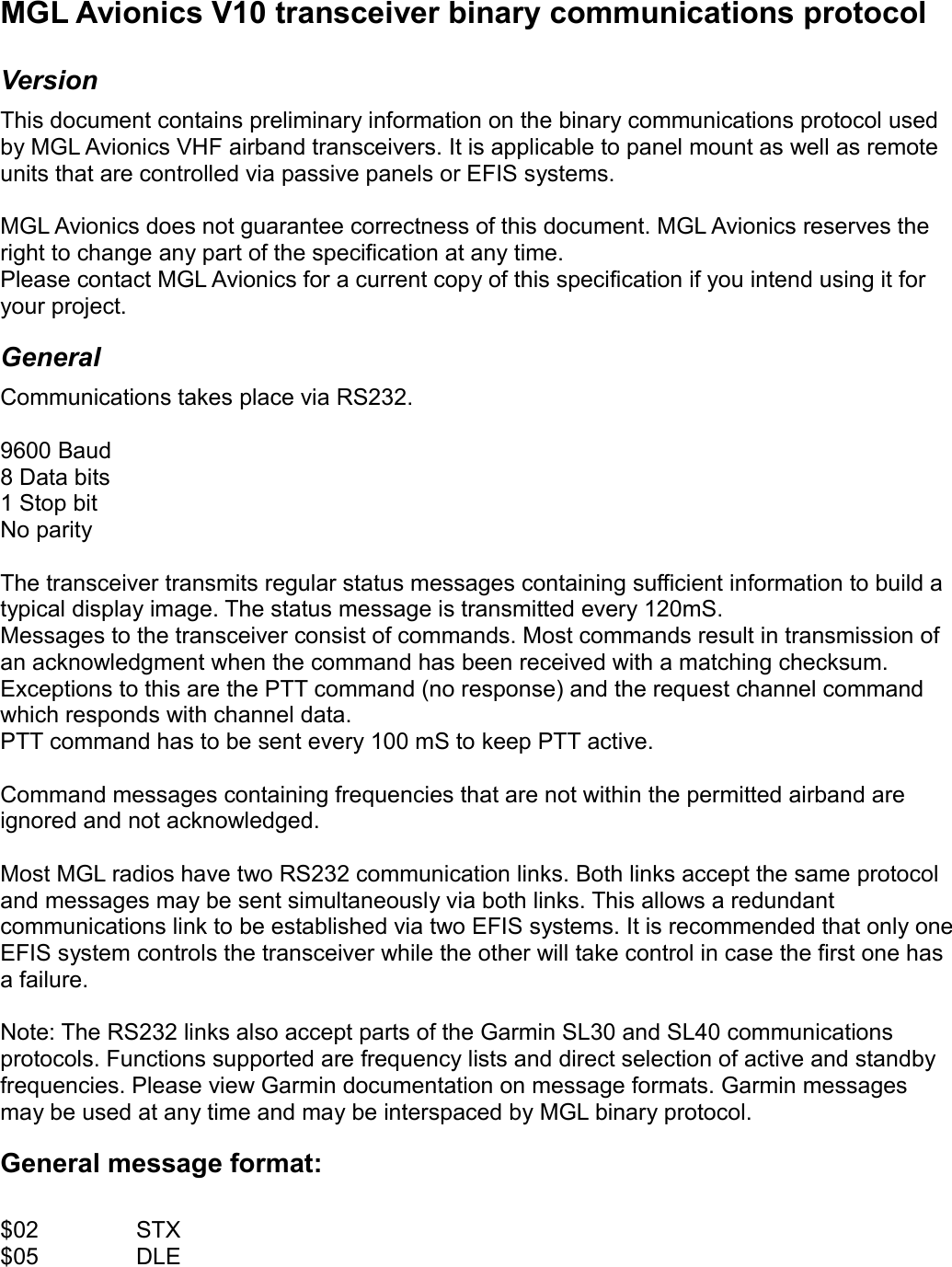 MGL Avionics V10 transceiver binary communications protocolVersionThis document contains preliminary information on the binary communications protocol used by MGL Avionics VHF airband transceivers. It is applicable to panel mount as well as remote units that are controlled via passive panels or EFIS systems.MGL Avionics does not guarantee correctness of this document. MGL Avionics reserves the right to change any part of the specification at any time.Please contact MGL Avionics for a current copy of this specification if you intend using it for your project.GeneralCommunications takes place via RS232. 9600 Baud8 Data bits1 Stop bitNo parityThe transceiver transmits regular status messages containing sufficient information to build a typical display image. The status message is transmitted every 120mS.Messages to the transceiver consist of commands. Most commands result in transmission of an acknowledgment when the command has been received with a matching checksum. Exceptions to this are the PTT command (no response) and the request channel command which responds with channel data.PTT command has to be sent every 100 mS to keep PTT active.Command messages containing frequencies that are not within the permitted airband are ignored and not acknowledged.Most MGL radios have two RS232 communication links. Both links accept the same protocol and messages may be sent simultaneously via both links. This allows a redundant communications link to be established via two EFIS systems. It is recommended that only one EFIS system controls the transceiver while the other will take control in case the first one has a failure.  Note: The RS232 links also accept parts of the Garmin SL30 and SL40 communications protocols. Functions supported are frequency lists and direct selection of active and standby frequencies. Please view Garmin documentation on message formats. Garmin messages may be used at any time and may be interspaced by MGL binary protocol. General message format:$02 STX$05 DLE