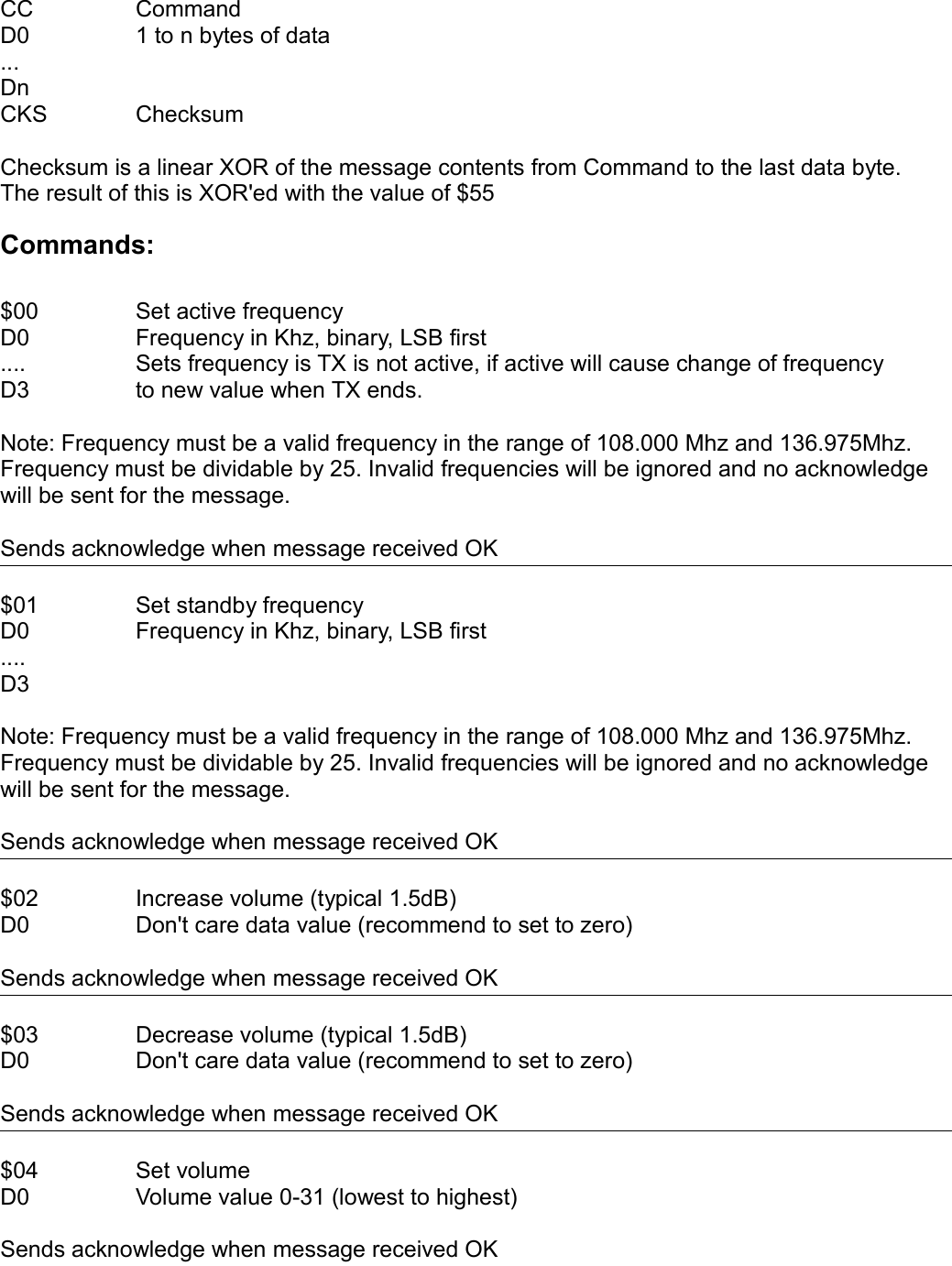 CC CommandD0 1 to n bytes of data...DnCKS ChecksumChecksum is a linear XOR of the message contents from Command to the last data byte.The result of this is XOR&apos;ed with the value of $55Commands:$00 Set active frequencyD0 Frequency in Khz, binary, LSB first.... Sets frequency is TX is not active, if active will cause change of frequencyD3 to new value when TX ends.Note: Frequency must be a valid frequency in the range of 108.000 Mhz and 136.975Mhz. Frequency must be dividable by 25. Invalid frequencies will be ignored and no acknowledge will be sent for the message.Sends acknowledge when message received OK$01 Set standby frequencyD0 Frequency in Khz, binary, LSB first....D3Note: Frequency must be a valid frequency in the range of 108.000 Mhz and 136.975Mhz. Frequency must be dividable by 25. Invalid frequencies will be ignored and no acknowledge will be sent for the message.Sends acknowledge when message received OK$02 Increase volume (typical 1.5dB)D0 Don&apos;t care data value (recommend to set to zero)Sends acknowledge when message received OK$03 Decrease volume (typical 1.5dB)D0 Don&apos;t care data value (recommend to set to zero)Sends acknowledge when message received OK$04 Set volumeD0 Volume value 0-31 (lowest to highest)Sends acknowledge when message received OK