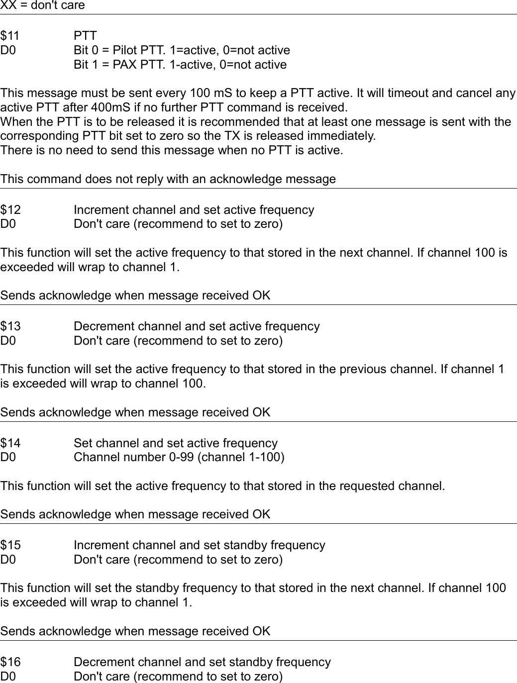 XX = don&apos;t care$11 PTTD0 Bit 0 = Pilot PTT. 1=active, 0=not activeBit 1 = PAX PTT. 1-active, 0=not activeThis message must be sent every 100 mS to keep a PTT active. It will timeout and cancel any active PTT after 400mS if no further PTT command is received.When the PTT is to be released it is recommended that at least one message is sent with the corresponding PTT bit set to zero so the TX is released immediately.There is no need to send this message when no PTT is active.This command does not reply with an acknowledge message$12 Increment channel and set active frequencyD0 Don&apos;t care (recommend to set to zero)This function will set the active frequency to that stored in the next channel. If channel 100 is exceeded will wrap to channel 1.Sends acknowledge when message received OK $13 Decrement channel and set active frequencyD0 Don&apos;t care (recommend to set to zero)This function will set the active frequency to that stored in the previous channel. If channel 1 is exceeded will wrap to channel 100. Sends acknowledge when message received OK$14 Set channel and set active frequencyD0 Channel number 0-99 (channel 1-100)This function will set the active frequency to that stored in the requested channel.Sends acknowledge when message received OK$15 Increment channel and set standby frequencyD0 Don&apos;t care (recommend to set to zero)This function will set the standby frequency to that stored in the next channel. If channel 100 is exceeded will wrap to channel 1.Sends acknowledge when message received OK $16 Decrement channel and set standby frequencyD0 Don&apos;t care (recommend to set to zero)