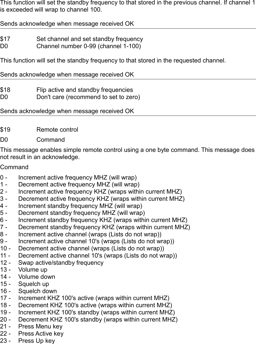 This function will set the standby frequency to that stored in the previous channel. If channel 1 is exceeded will wrap to channel 100. Sends acknowledge when message received OK$17 Set channel and set standby frequencyD0 Channel number 0-99 (channel 1-100)This function will set the standby frequency to that stored in the requested channel.Sends acknowledge when message received OK$18 Flip active and standby frequenciesD0 Don&apos;t care (recommend to set to zero)Sends acknowledge when message received OK$19 Remote controlD0 CommandThis message enables simple remote control using a one byte command. This message does not result in an acknowledge.Command0 - Increment active frequency MHZ (will wrap)1 - Decrement active frequency MHZ (will wrap)2 - Increment active frequency KHZ (wraps within current MHZ)3 - Decrement active frequency KHZ (wraps within current MHZ)4 - Increment standby frequency MHZ (will wrap)5 - Decrement standby frequency MHZ (will wrap)6 - Increment standby frequency KHZ (wraps within current MHZ)7 - Decrement standby frequency KHZ (wraps within current MHZ)8 -  Increment active channel (wraps (Lists do not wrap))9 -  Increment active channel 10&apos;s (wraps (Lists do not wrap))10 -  Decrement active channel (wraps (Lists do not wrap))11 -  Decrement active channel 10&apos;s (wraps (Lists do not wrap))12 -  Swap active/standby frequency13 -  Volume up14 -  Volume down15 -  Squelch up16 -  Squelch down17 -  Increment KHZ 100&apos;s active (wraps within current MHZ)18 -  Decrement KHZ 100&apos;s active (wraps within current MHZ)19 -  Increment KHZ 100&apos;s standby (wraps within current MHZ)20 -  Decrement KHZ 100&apos;s standby (wraps within current MHZ)21 -  Press Menu key22 -  Press Active key23 -  Press Up key