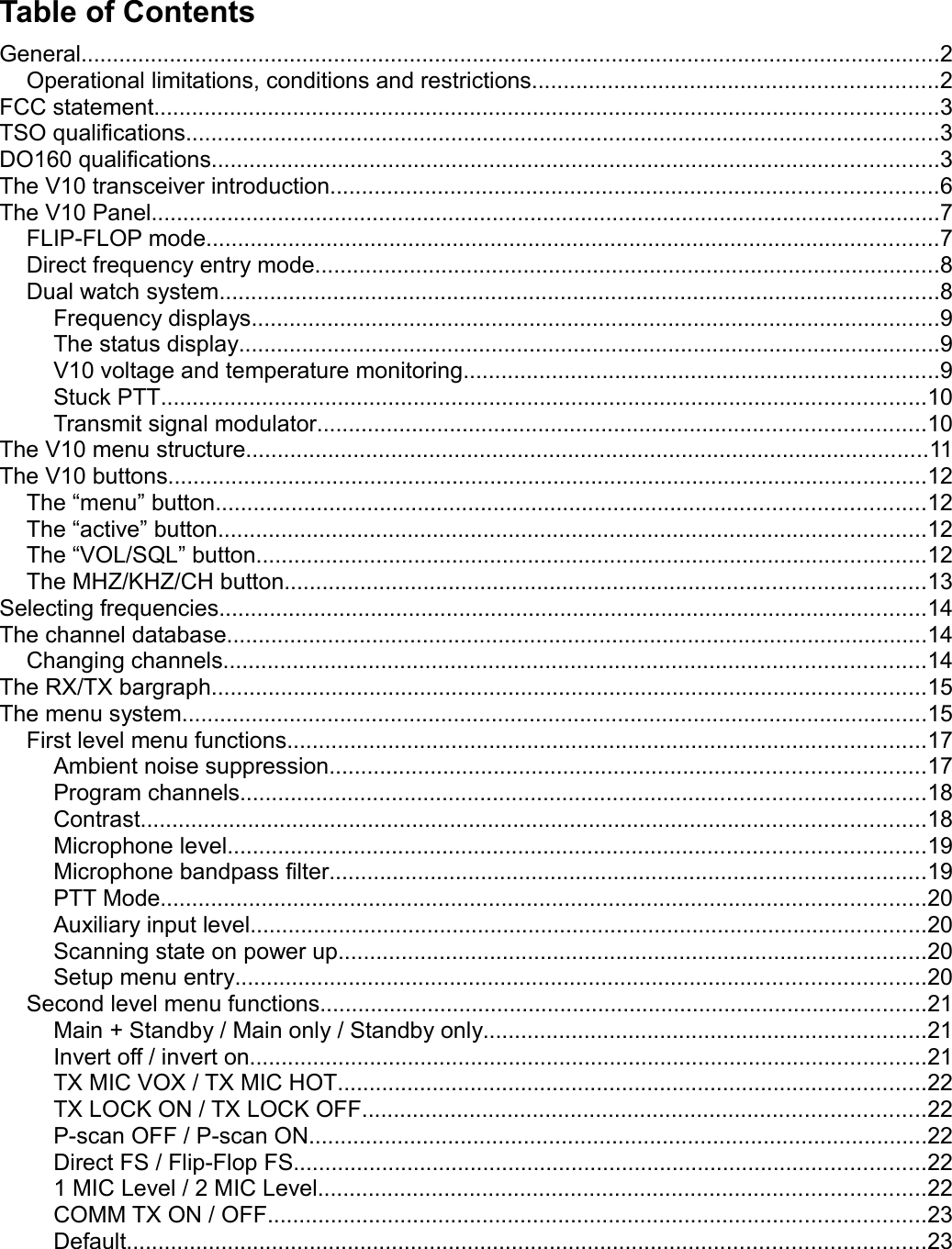 Table of ContentsGeneral........................................................................................................................................2Operational limitations, conditions and restrictions................................................................2FCC statement............................................................................................................................3TSO qualifications.......................................................................................................................3DO160 qualifications...................................................................................................................3The V10 transceiver introduction................................................................................................6The V10 Panel.............................................................................................................................7FLIP-FLOP mode....................................................................................................................7Direct frequency entry mode...................................................................................................8Dual watch system..................................................................................................................8Frequency displays.............................................................................................................9The status display...............................................................................................................9V10 voltage and temperature monitoring...........................................................................9Stuck PTT.........................................................................................................................10Transmit signal modulator................................................................................................10The V10 menu structure............................................................................................................11The V10 buttons........................................................................................................................12The “menu” button................................................................................................................12The “active” button................................................................................................................12The “VOL/SQL” button..........................................................................................................12The MHZ/KHZ/CH button.....................................................................................................13Selecting frequencies................................................................................................................14The channel database...............................................................................................................14Changing channels...............................................................................................................14The RX/TX bargraph.................................................................................................................15The menu system......................................................................................................................15First level menu functions.....................................................................................................17Ambient noise suppression..............................................................................................17Program channels............................................................................................................18Contrast............................................................................................................................18Microphone level..............................................................................................................19Microphone bandpass filter..............................................................................................19PTT Mode.........................................................................................................................20Auxiliary input level...........................................................................................................20Scanning state on power up.............................................................................................20Setup menu entry.............................................................................................................20Second level menu functions................................................................................................21Main + Standby / Main only / Standby only......................................................................21Invert off / invert on...........................................................................................................21TX MIC VOX / TX MIC HOT.............................................................................................22TX LOCK ON / TX LOCK OFF.........................................................................................22P-scan OFF / P-scan ON..................................................................................................22Direct FS / Flip-Flop FS....................................................................................................221 MIC Level / 2 MIC Level................................................................................................22COMM TX ON / OFF........................................................................................................23Default..............................................................................................................................23