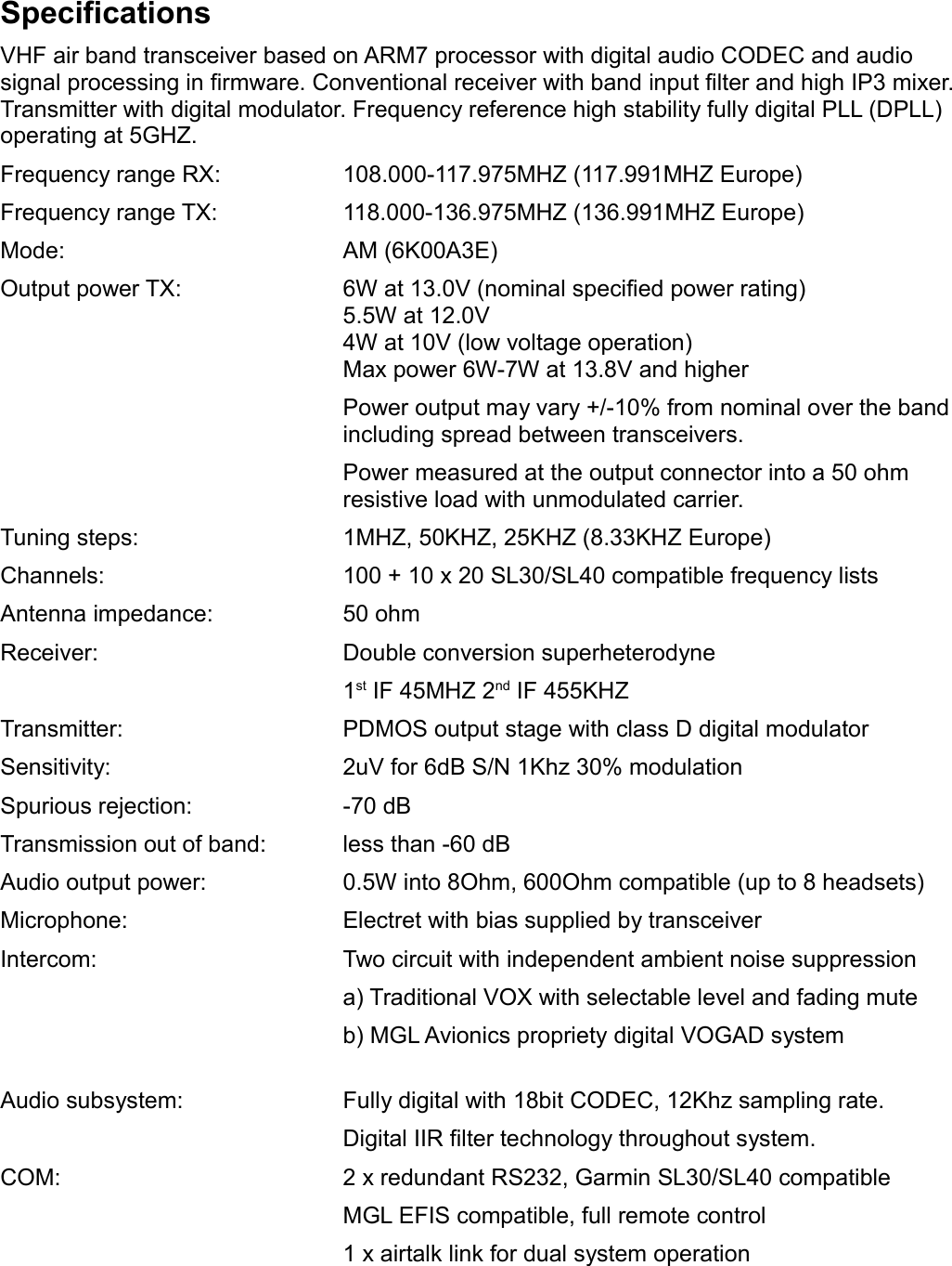 SpecificationsVHF air band transceiver based on ARM7 processor with digital audio CODEC and audio signal processing in firmware. Conventional receiver with band input filter and high IP3 mixer. Transmitter with digital modulator. Frequency reference high stability fully digital PLL (DPLL) operating at 5GHZ.Frequency range RX: 108.000-117.975MHZ (117.991MHZ Europe)Frequency range TX: 118.000-136.975MHZ (136.991MHZ Europe)Mode: AM (6K00A3E)Output power TX: 6W at 13.0V (nominal specified power rating)5.5W at 12.0V4W at 10V (low voltage operation)Max power 6W-7W at 13.8V and higherPower output may vary +/-10% from nominal over the bandincluding spread between transceivers.Power measured at the output connector into a 50 ohm resistive load with unmodulated carrier.  Tuning steps: 1MHZ, 50KHZ, 25KHZ (8.33KHZ Europe)Channels: 100 + 10 x 20 SL30/SL40 compatible frequency listsAntenna impedance: 50 ohmReceiver: Double conversion superheterodyne1st IF 45MHZ 2nd IF 455KHZTransmitter: PDMOS output stage with class D digital modulatorSensitivity: 2uV for 6dB S/N 1Khz 30% modulationSpurious rejection: -70 dBTransmission out of band: less than -60 dBAudio output power: 0.5W into 8Ohm, 600Ohm compatible (up to 8 headsets)Microphone: Electret with bias supplied by transceiverIntercom: Two circuit with independent ambient noise suppressiona) Traditional VOX with selectable level and fading muteb) MGL Avionics propriety digital VOGAD systemAudio subsystem: Fully digital with 18bit CODEC, 12Khz sampling rate.Digital IIR filter technology throughout system.COM: 2 x redundant RS232, Garmin SL30/SL40 compatibleMGL EFIS compatible, full remote control1 x airtalk link for dual system operation