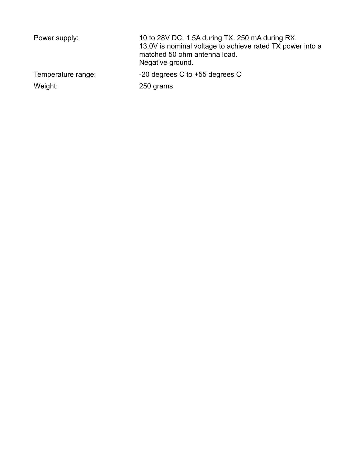 Power supply: 10 to 28V DC, 1.5A during TX. 250 mA during RX.13.0V is nominal voltage to achieve rated TX power into a matched 50 ohm antenna load.Negative ground.Temperature range: -20 degrees C to +55 degrees CWeight: 250 grams