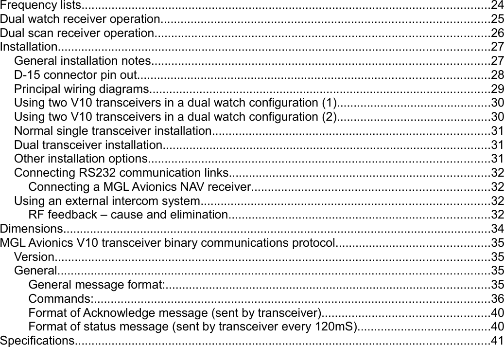 Frequency lists..........................................................................................................................24Dual watch receiver operation..................................................................................................25Dual scan receiver operation....................................................................................................26Installation.................................................................................................................................27General installation notes.....................................................................................................27D-15 connector pin out.........................................................................................................28Principal wiring diagrams......................................................................................................29Using two V10 transceivers in a dual watch configuration (1)..............................................30Using two V10 transceivers in a dual watch configuration (2)..............................................30Normal single transceiver installation...................................................................................31Dual transceiver installation..................................................................................................31Other installation options......................................................................................................31Connecting RS232 communication links..............................................................................32Connecting a MGL Avionics NAV receiver.......................................................................32Using an external intercom system......................................................................................32RF feedback – cause and elimination..............................................................................32Dimensions................................................................................................................................34MGL Avionics V10 transceiver binary communications protocol..............................................35Version..................................................................................................................................35General.................................................................................................................................35General message format:.................................................................................................35Commands:......................................................................................................................36Format of Acknowledge message (sent by transceiver)..................................................40Format of status message (sent by transceiver every 120mS)........................................40Specifications............................................................................................................................41