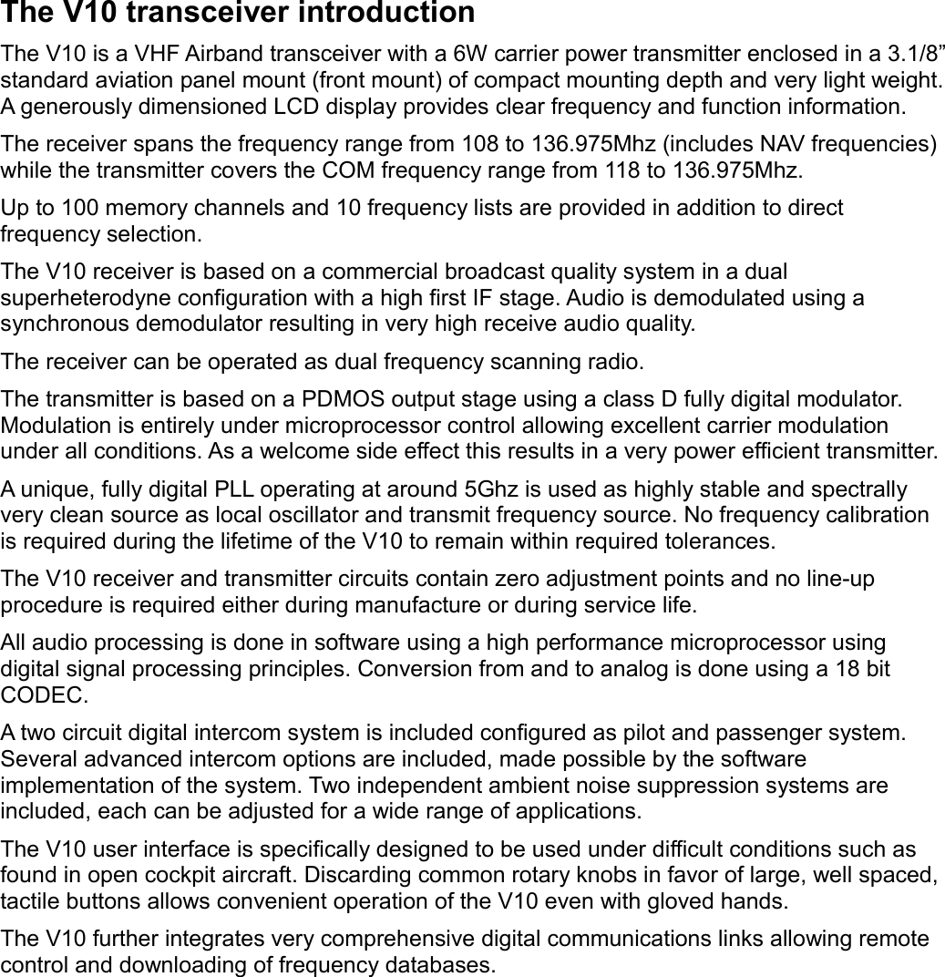 The V10 transceiver introductionThe V10 is a VHF Airband transceiver with a 6W carrier power transmitter enclosed in a 3.1/8” standard aviation panel mount (front mount) of compact mounting depth and very light weight.A generously dimensioned LCD display provides clear frequency and function information. The receiver spans the frequency range from 108 to 136.975Mhz (includes NAV frequencies) while the transmitter covers the COM frequency range from 118 to 136.975Mhz.Up to 100 memory channels and 10 frequency lists are provided in addition to direct frequency selection. The V10 receiver is based on a commercial broadcast quality system in a dual superheterodyne configuration with a high first IF stage. Audio is demodulated using a synchronous demodulator resulting in very high receive audio quality.The receiver can be operated as dual frequency scanning radio.The transmitter is based on a PDMOS output stage using a class D fully digital modulator. Modulation is entirely under microprocessor control allowing excellent carrier modulation under all conditions. As a welcome side effect this results in a very power efficient transmitter.A unique, fully digital PLL operating at around 5Ghz is used as highly stable and spectrally very clean source as local oscillator and transmit frequency source. No frequency calibration is required during the lifetime of the V10 to remain within required tolerances.The V10 receiver and transmitter circuits contain zero adjustment points and no line-up procedure is required either during manufacture or during service life.All audio processing is done in software using a high performance microprocessor using digital signal processing principles. Conversion from and to analog is done using a 18 bit CODEC. A two circuit digital intercom system is included configured as pilot and passenger system. Several advanced intercom options are included, made possible by the software implementation of the system. Two independent ambient noise suppression systems are included, each can be adjusted for a wide range of applications.The V10 user interface is specifically designed to be used under difficult conditions such as found in open cockpit aircraft. Discarding common rotary knobs in favor of large, well spaced, tactile buttons allows convenient operation of the V10 even with gloved hands.The V10 further integrates very comprehensive digital communications links allowing remote control and downloading of frequency databases.