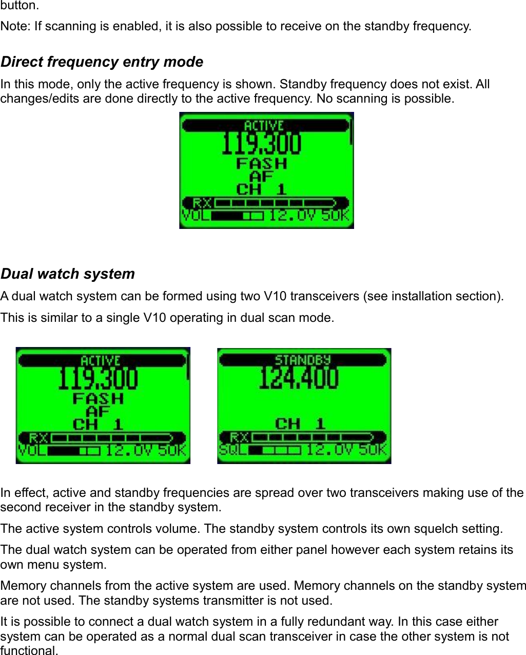 button.Note: If scanning is enabled, it is also possible to receive on the standby frequency.Direct frequency entry modeIn this mode, only the active frequency is shown. Standby frequency does not exist. All changes/edits are done directly to the active frequency. No scanning is possible.Dual watch systemA dual watch system can be formed using two V10 transceivers (see installation section).This is similar to a single V10 operating in dual scan mode.In effect, active and standby frequencies are spread over two transceivers making use of the second receiver in the standby system.The active system controls volume. The standby system controls its own squelch setting.The dual watch system can be operated from either panel however each system retains its own menu system.Memory channels from the active system are used. Memory channels on the standby system are not used. The standby systems transmitter is not used.It is possible to connect a dual watch system in a fully redundant way. In this case either system can be operated as a normal dual scan transceiver in case the other system is not functional.