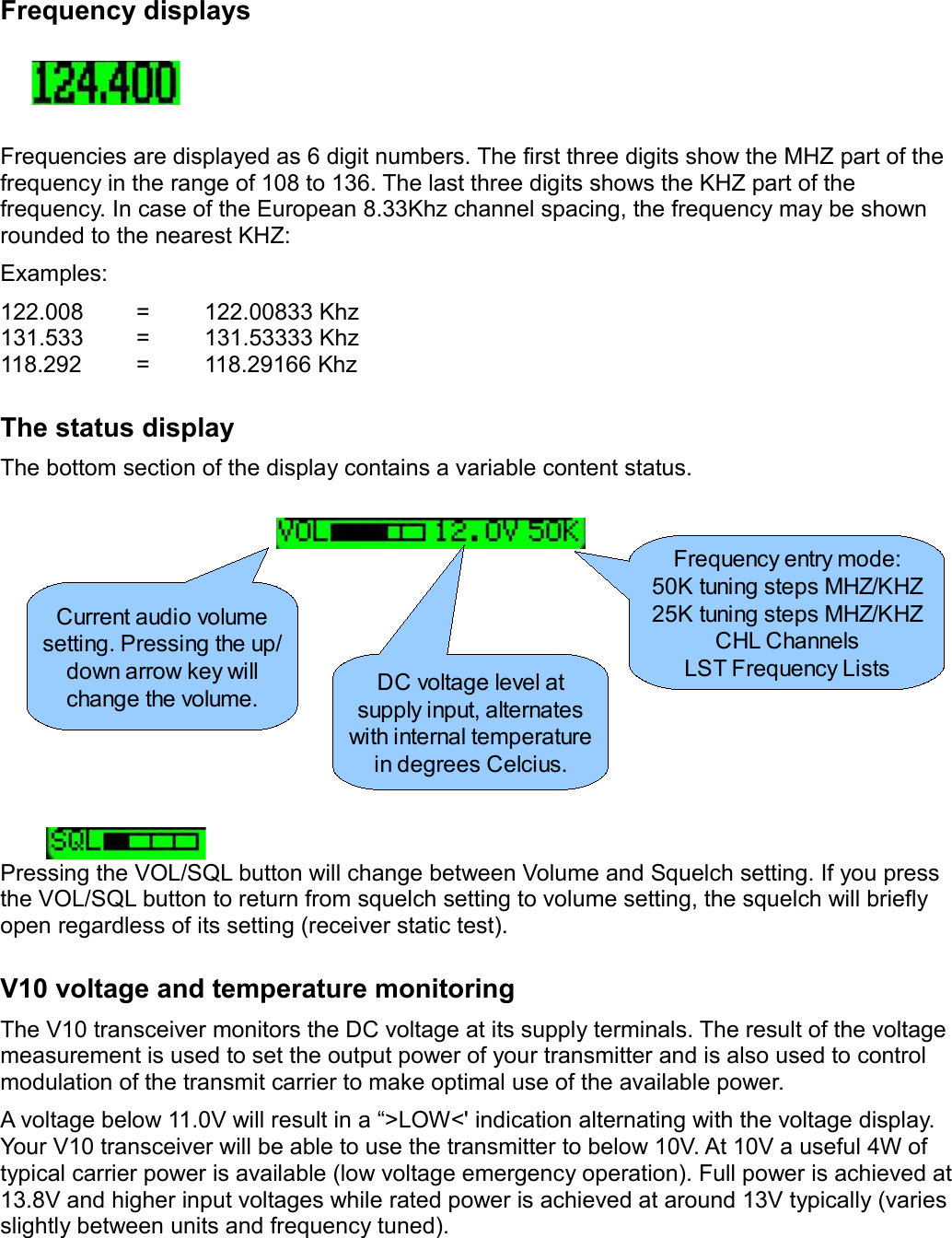 Frequency displaysFrequencies are displayed as 6 digit numbers. The first three digits show the MHZ part of the frequency in the range of 108 to 136. The last three digits shows the KHZ part of the frequency. In case of the European 8.33Khz channel spacing, the frequency may be shown rounded to the nearest KHZ:Examples:122.008 = 122.00833 Khz131.533 = 131.53333 Khz118.292 = 118.29166 KhzThe status displayThe bottom section of the display contains a variable content status.Pressing the VOL/SQL button will change between Volume and Squelch setting. If you press the VOL/SQL button to return from squelch setting to volume setting, the squelch will briefly open regardless of its setting (receiver static test).V10 voltage and temperature monitoringThe V10 transceiver monitors the DC voltage at its supply terminals. The result of the voltage measurement is used to set the output power of your transmitter and is also used to control modulation of the transmit carrier to make optimal use of the available power.A voltage below 11.0V will result in a “&gt;LOW&lt;&apos; indication alternating with the voltage display. Your V10 transceiver will be able to use the transmitter to below 10V. At 10V a useful 4W of typical carrier power is available (low voltage emergency operation). Full power is achieved at 13.8V and higher input voltages while rated power is achieved at around 13V typically (varies slightly between units and frequency tuned).Current audio volume setting. Pressing the up/down arrow key will change the volume. DC voltage level at supply input, alternates with internal temperature in degrees Celcius.Frequency entry mode:50K tuning steps MHZ/KHZ25K tuning steps MHZ/KHZCHL ChannelsLST Frequency Lists