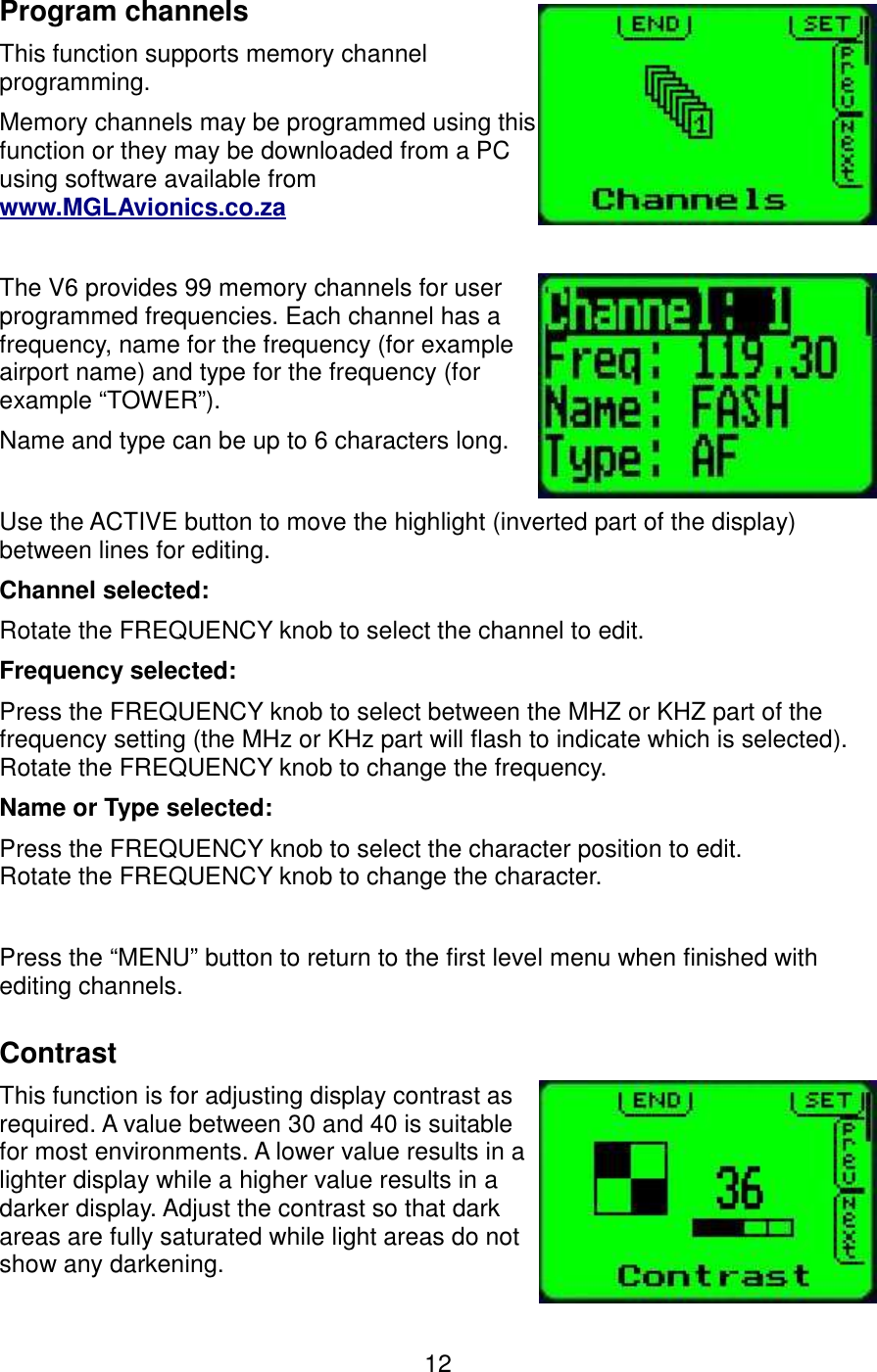 Program channelsThis function supports memory channel programming.Memory channels may be programmed using this function or they may be downloaded from a PC using software available from www.MGLAvionics.co.zaThe V6 provides 99 memory channels for user programmed frequencies. Each channel has a frequency, name for the frequency (for example airport name) and type for the frequency (for example “TOWER”).Name and type can be up to 6 characters long.Use the ACTIVE button to move the highlight (inverted part of the display) between lines for editing.Channel selected:Rotate the FREQUENCY knob to select the channel to edit.Frequency selected:Press the FREQUENCY knob to select between the MHZ or KHZ part of the frequency setting (the MHz or KHz part will flash to indicate which is selected).Rotate the FREQUENCY knob to change the frequency.Name or Type selected:Press the FREQUENCY knob to select the character position to edit.Rotate the FREQUENCY knob to change the character.Press the “MENU” button to return to the first level menu when finished with editing channels.ContrastThis function is for adjusting display contrast as required. A value between 30 and 40 is suitable for most environments. A lower value results in a lighter display while a higher value results in a darker display. Adjust the contrast so that dark areas are fully saturated while light areas do not show any darkening.12