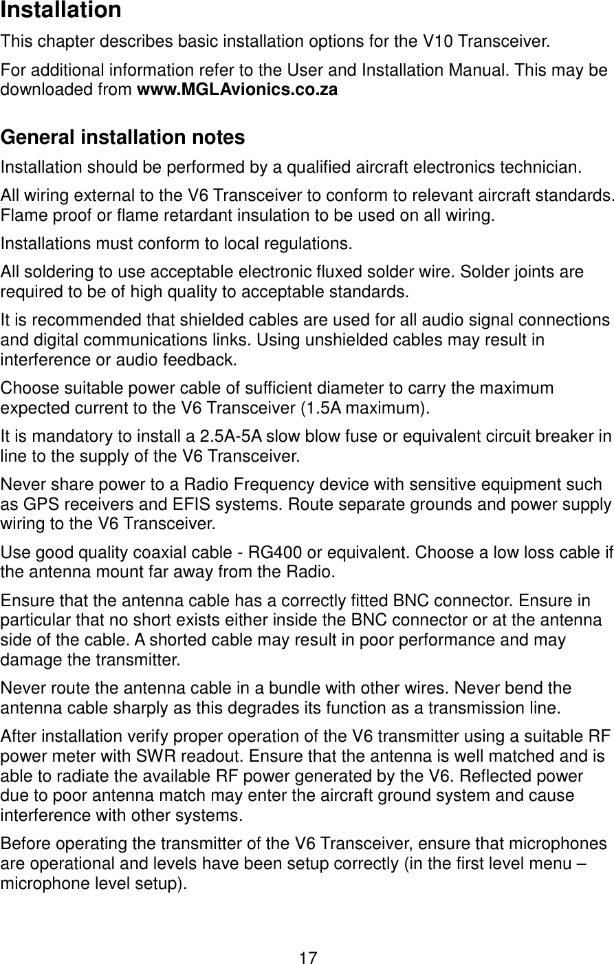 InstallationThis chapter describes basic installation options for the V10 Transceiver.For additional information refer to the User and Installation Manual. This may be downloaded from www.MGLAvionics.co.zaGeneral installation notes Installation should be performed by a qualified aircraft electronics technician.All wiring external to the V6 Transceiver to conform to relevant aircraft standards. Flame proof or flame retardant insulation to be used on all wiring.Installations must conform to local regulations.All soldering to use acceptable electronic fluxed solder wire. Solder joints are required to be of high quality to acceptable standards.It is recommended that shielded cables are used for all audio signal connections and digital communications links. Using unshielded cables may result in interference or audio feedback.Choose suitable power cable of sufficient diameter to carry the maximum expected current to the V6 Transceiver (1.5A maximum).It is mandatory to install a 2.5A-5A slow blow fuse or equivalent circuit breaker in line to the supply of the V6 Transceiver.Never share power to a Radio Frequency device with sensitive equipment such as GPS receivers and EFIS systems. Route separate grounds and power supply wiring to the V6 Transceiver.Use good quality coaxial cable - RG400 or equivalent. Choose a low loss cable if the antenna mount far away from the Radio.Ensure that the antenna cable has a correctly fitted BNC connector. Ensure in particular that no short exists either inside the BNC connector or at the antenna side of the cable. A shorted cable may result in poor performance and may damage the transmitter.Never route the antenna cable in a bundle with other wires. Never bend the antenna cable sharply as this degrades its function as a transmission line.After installation verify proper operation of the V6 transmitter using a suitable RF power meter with SWR readout. Ensure that the antenna is well matched and is able to radiate the available RF power generated by the V6. Reflected power due to poor antenna match may enter the aircraft ground system and cause interference with other systems. Before operating the transmitter of the V6 Transceiver, ensure that microphones are operational and levels have been setup correctly (in the first level menu – microphone level setup). 17