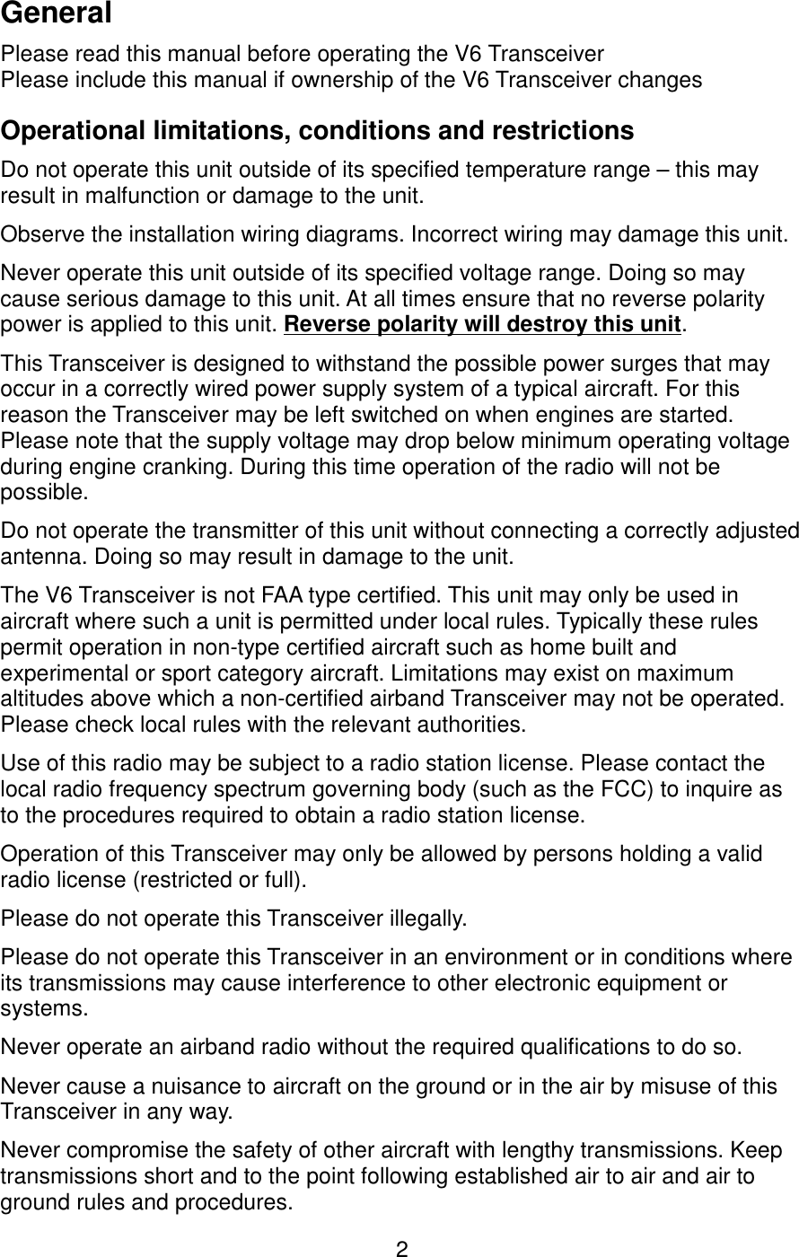 GeneralPlease read this manual before operating the V6 TransceiverPlease include this manual if ownership of the V6 Transceiver changesOperational limitations, conditions and restrictionsDo not operate this unit outside of its specified temperature range – this may result in malfunction or damage to the unit.Observe the installation wiring diagrams. Incorrect wiring may damage this unit.Never operate this unit outside of its specified voltage range. Doing so may cause serious damage to this unit. At all times ensure that no reverse polarity power is applied to this unit. Reverse polarity will destroy this unit.This Transceiver is designed to withstand the possible power surges that may occur in a correctly wired power supply system of a typical aircraft. For this reason the Transceiver may be left switched on when engines are started. Please note that the supply voltage may drop below minimum operating voltage during engine cranking. During this time operation of the radio will not be possible.Do not operate the transmitter of this unit without connecting a correctly adjusted antenna. Doing so may result in damage to the unit.The V6 Transceiver is not FAA type certified. This unit may only be used in aircraft where such a unit is permitted under local rules. Typically these rules permit operation in non-type certified aircraft such as home built and experimental or sport category aircraft. Limitations may exist on maximum altitudes above which a non-certified airband Transceiver may not be operated. Please check local rules with the relevant authorities.Use of this radio may be subject to a radio station license. Please contact the local radio frequency spectrum governing body (such as the FCC) to inquire as to the procedures required to obtain a radio station license.Operation of this Transceiver may only be allowed by persons holding a valid radio license (restricted or full).Please do not operate this Transceiver illegally.Please do not operate this Transceiver in an environment or in conditions where its transmissions may cause interference to other electronic equipment or systems.Never operate an airband radio without the required qualifications to do so.Never cause a nuisance to aircraft on the ground or in the air by misuse of this Transceiver in any way.Never compromise the safety of other aircraft with lengthy transmissions. Keep transmissions short and to the point following established air to air and air to ground rules and procedures.2