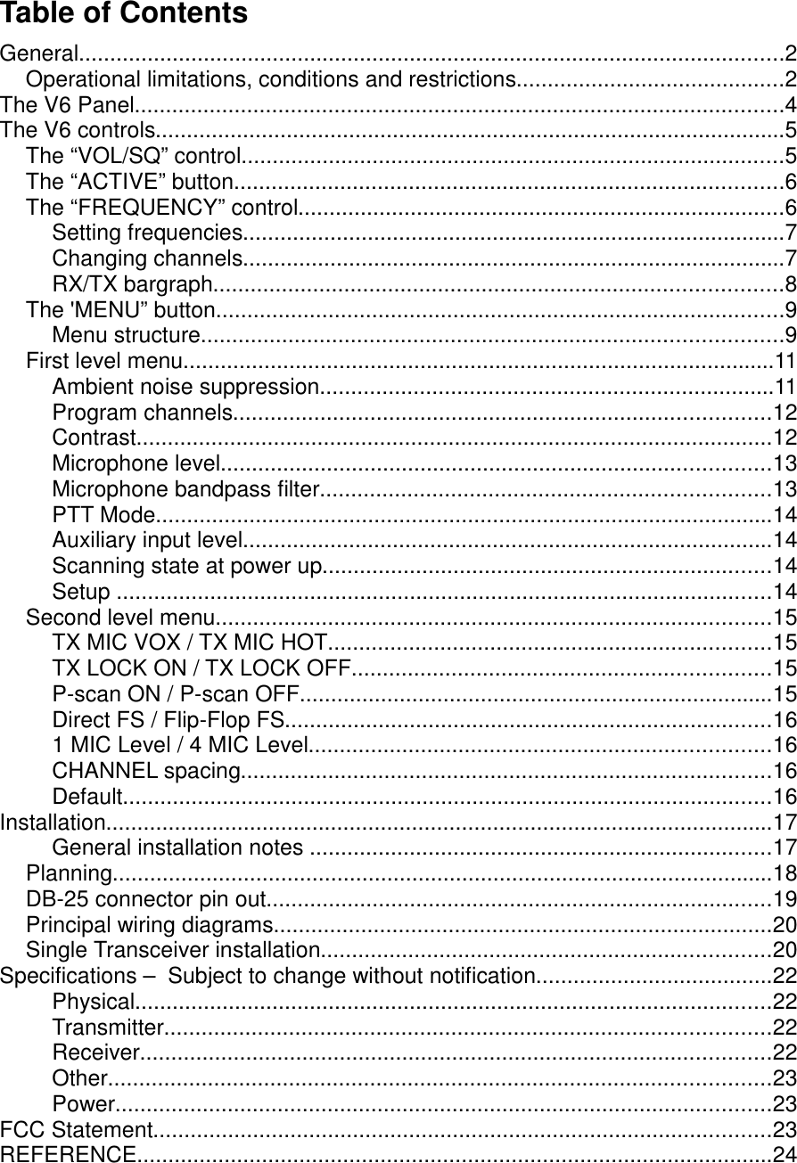 Table of ContentsGeneral.................................................................................................................2Operational limitations, conditions and restrictions...........................................2The V6 Panel........................................................................................................4The V6 controls.....................................................................................................5The “VOL/SQ” control.......................................................................................5The “ACTIVE” button........................................................................................6The “FREQUENCY” control..............................................................................6Setting frequencies.......................................................................................7Changing channels.......................................................................................7RX/TX bargraph...........................................................................................8The &apos;MENU” button...........................................................................................9Menu structure.............................................................................................9First level menu...............................................................................................11Ambient noise suppression.........................................................................11Program channels......................................................................................12Contrast......................................................................................................12Microphone level........................................................................................13Microphone bandpass filter........................................................................13PTT Mode...................................................................................................14Auxiliary input level.....................................................................................14Scanning state at power up........................................................................14Setup .........................................................................................................14Second level menu.........................................................................................15TX MIC VOX / TX MIC HOT.......................................................................15TX LOCK ON / TX LOCK OFF...................................................................15P-scan ON / P-scan OFF............................................................................15Direct FS / Flip-Flop FS..............................................................................161 MIC Level / 4 MIC Level..........................................................................16CHANNEL spacing.....................................................................................16Default........................................................................................................16Installation...........................................................................................................17General installation notes ..........................................................................17Planning..........................................................................................................18DB-25 connector pin out.................................................................................19Principal wiring diagrams................................................................................20Single Transceiver installation........................................................................20Specifications –  Subject to change without notification......................................22Physical......................................................................................................22Transmitter.................................................................................................22Receiver.....................................................................................................22Other..........................................................................................................23Power.........................................................................................................23FCC Statement...................................................................................................23REFERENCE......................................................................................................24