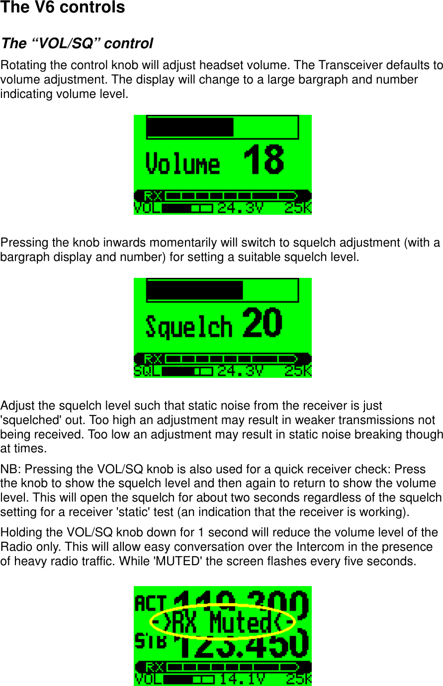 The V6 controlsThe “VOL/SQ” controlRotating the control knob will adjust headset volume. The Transceiver defaults to volume adjustment. The display will change to a large bargraph and number indicating volume level.Pressing the knob inwards momentarily will switch to squelch adjustment (with a bargraph display and number) for setting a suitable squelch level.Adjust the squelch level such that static noise from the receiver is just &apos;squelched&apos; out. Too high an adjustment may result in weaker transmissions not being received. Too low an adjustment may result in static noise breaking though at times.NB: Pressing the VOL/SQ knob is also used for a quick receiver check: Press the knob to show the squelch level and then again to return to show the volume level. This will open the squelch for about two seconds regardless of the squelch setting for a receiver &apos;static&apos; test (an indication that the receiver is working).Holding the VOL/SQ knob down for 1 second will reduce the volume level of the Radio only. This will allow easy conversation over the Intercom in the presence of heavy radio traffic. While &apos;MUTED&apos; the screen flashes every five seconds.