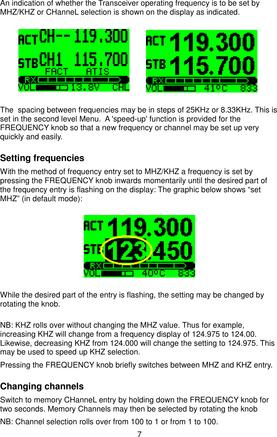 An indication of whether the Transceiver operating frequency is to be set by MHZ/KHZ or CHanneL selection is shown on the display as indicated. The  spacing between frequencies may be in steps of 25KHz or 8.33KHz. This is set in the second level Menu.  A &apos;speed-up&apos; function is provided for the FREQUENCY knob so that a new frequency or channel may be set up very quickly and easily.Setting frequenciesWith the method of frequency entry set to MHZ/KHZ a frequency is set by pressing the FREQUENCY knob inwards momentarily until the desired part of the frequency entry is flashing on the display: The graphic below shows “set MHZ” (in default mode):While the desired part of the entry is flashing, the setting may be changed by rotating the knob.NB: KHZ rolls over without changing the MHZ value. Thus for example, increasing KHZ will change from a frequency display of 124.975 to 124.00. Likewise, decreasing KHZ from 124.000 will change the setting to 124.975. This may be used to speed up KHZ selection.Pressing the FREQUENCY knob briefly switches between MHZ and KHZ entry. Changing channelsSwitch to memory CHanneL entry by holding down the FREQUENCY knob for two seconds. Memory Channels may then be selected by rotating the knobNB: Channel selection rolls over from 100 to 1 or from 1 to 100.7