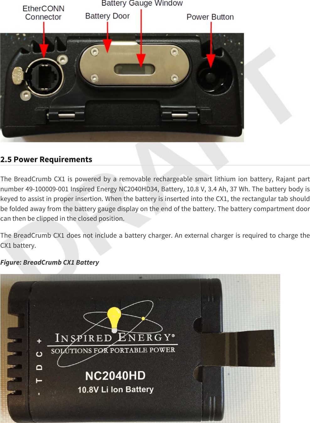 2.5 Power RequirementsThe BreadCrumb CX1 is powered by a removable rechargeable smart lithium ion battery, Rajant part number 49-100009-001 Inspired Energy NC2040HD34, Battery, 10.8 V, 3.4 Ah, 37 Wh. The battery body is keyed to assist in proper insertion. When the battery is inserted into the CX1, the rectangular tab should be folded away from the battery gauge display on the end of the battery. The battery compartment door can then be clipped in the closed position.The BreadCrumb CX1 does not include a battery charger. An external charger is required to charge the CX1 battery.Figure: BreadCrumb CX1 Battery