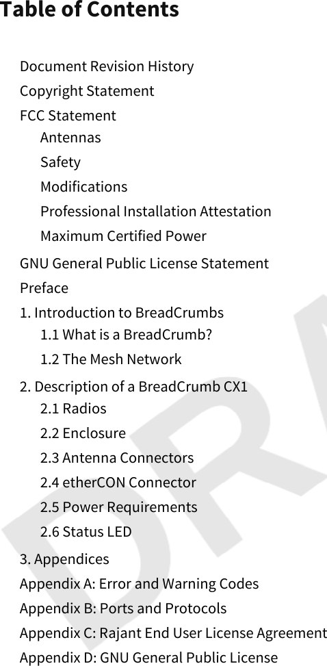 Table of ContentsDocument Revision HistoryCopyright StatementFCC StatementAntennasSafetyModificationsProfessional Installation AttestationMaximum Certified PowerGNU General Public License StatementPreface1. Introduction to BreadCrumbs1.1 What is a BreadCrumb?1.2 The Mesh Network2. Description of a BreadCrumb CX12.1 Radios2.2 Enclosure2.3 Antenna Connectors2.4 etherCON Connector2.5 Power Requirements2.6 Status LED3. AppendicesAppendix A: Error and Warning CodesAppendix B: Ports and ProtocolsAppendix C: Rajant End User License AgreementAppendix D: GNU General Public License