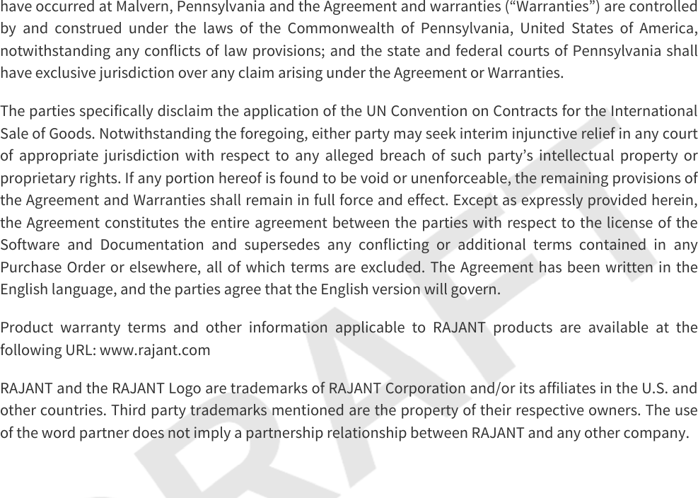 have occurred at Malvern, Pennsylvania and the Agreement and warranties (“Warranties”) are controlled by and construed under the laws of the Commonwealth of Pennsylvania, United States of America, notwithstanding any conflicts of law provisions; and the state and federal courts of Pennsylvania shall have exclusive jurisdiction over any claim arising under the Agreement or Warranties.The parties specifically disclaim the application of the UN Convention on Contracts for the International Sale of Goods. Notwithstanding the foregoing, either party may seek interim injunctive relief in any court of appropriate jurisdiction with respect to any alleged breach of such party’s intellectual property or proprietary rights. If any portion hereof is found to be void or unenforceable, the remaining provisions of the Agreement and Warranties shall remain in full force and effect. Except as expressly provided herein, the Agreement constitutes the entire agreement between the parties with respect to the license of the Software and Documentation and supersedes any conflicting or additional terms contained in any Purchase Order or elsewhere, all of which terms are excluded. The Agreement has been written in the English language, and the parties agree that the English version will govern.Product warranty terms and other information applicable to RAJANT products are available at the following URL: www.rajant.comRAJANT and the RAJANT Logo are trademarks of RAJANT Corporation and/or its affiliates in the U.S. and other countries. Third party trademarks mentioned are the property of their respective owners. The use of the word partner does not imply a partnership relationship between RAJANT and any other company.