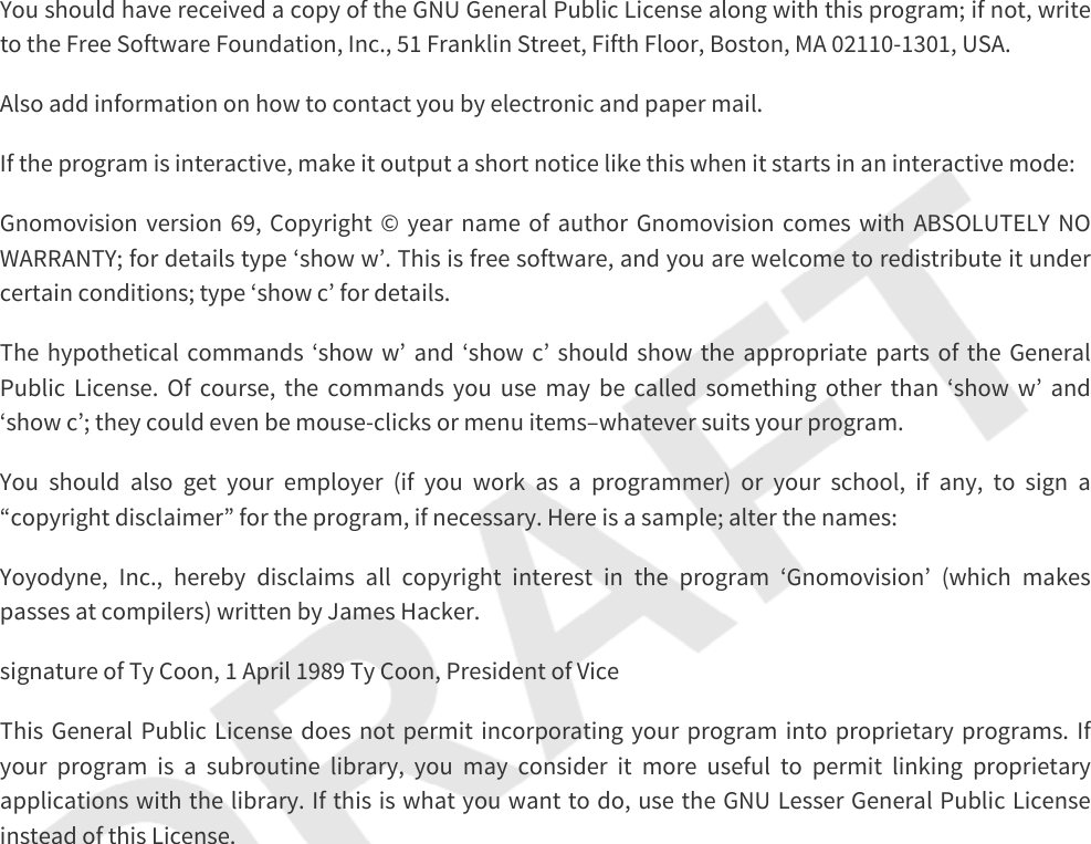 You should have received a copy of the GNU General Public License along with this program; if not, write to the Free Software Foundation, Inc., 51 Franklin Street, Fifth Floor, Boston, MA 02110-1301, USA.Also add information on how to contact you by electronic and paper mail.If the program is interactive, make it output a short notice like this when it starts in an interactive mode:Gnomovision version 69, Copyright © year name of author Gnomovision comes with ABSOLUTELY NO WARRANTY; for details type ‘show w’. This is free software, and you are welcome to redistribute it under certain conditions; type ‘show c’ for details.The hypothetical commands ‘show w’ and ‘show c’ should show the appropriate parts of the General Public License. Of course, the commands you use may be called something other than ‘show w’ and ‘show c’; they could even be mouse-clicks or menu items–whatever suits your program.You should also get your employer (if you work as a programmer) or your school, if any, to sign a “copyright disclaimer” for the program, if necessary. Here is a sample; alter the names:Yoyodyne, Inc., hereby disclaims all copyright interest in the program ‘Gnomovision’ (which makes passes at compilers) written by James Hacker.signature of Ty Coon, 1 April 1989 Ty Coon, President of ViceThis General Public License does not permit incorporating your program into proprietary programs. If your program is a subroutine library, you may consider it more useful to permit linking proprietary applications with the library. If this is what you want to do, use the GNU Lesser General Public License instead of this License.