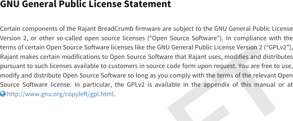 GNU General Public License StatementCertain components of the Rajant BreadCrumb firmware are subject to the GNU General Public License Version 2, or other so-called open source licenses (“Open Source Software”). In compliance with the terms of certain Open Source Software licenses like the GNU General Public License Version 2 (“GPLv2”), Rajant makes certain modifications to Open Source Software that Rajant uses, modifies and distributes pursuant to such licenses available to customers in source code form upon request. You are free to use, modify and distribute Open Source Software so long as you comply with the terms of the relevant Open Source Software license. In particular, the GPLv2 is available in the appendix of this manual or at  http://www.gnu.org/copyleft/gpl.html.