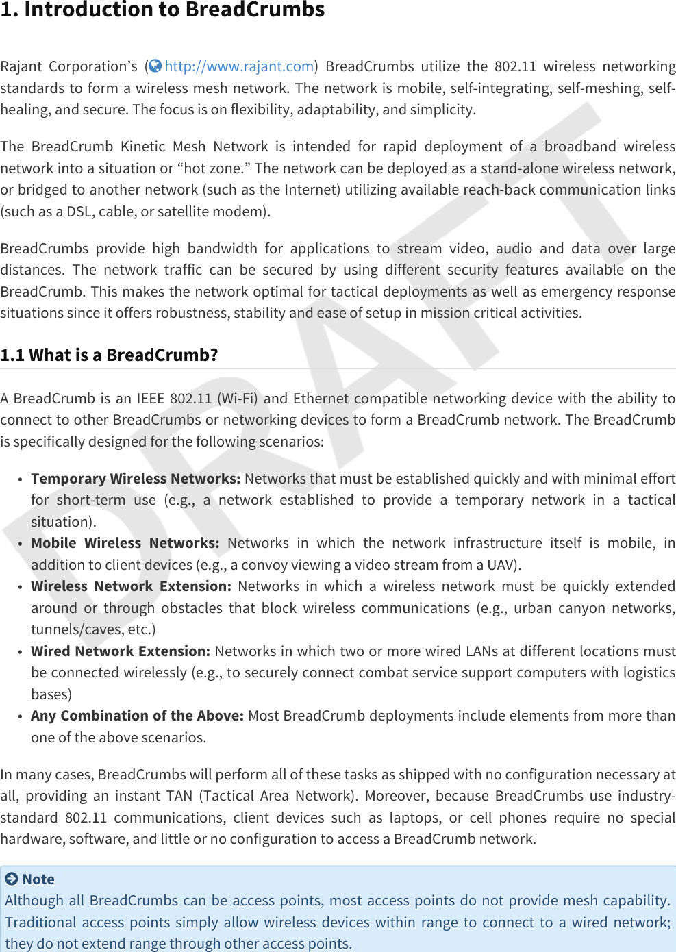 1. Introduction to BreadCrumbsRajant Corporation’s ( http://www.rajant.com) BreadCrumbs utilize the 802.11 wireless networking standards to form a wireless mesh network. The network is mobile, self-integrating, self-meshing, self-healing, and secure. The focus is on flexibility, adaptability, and simplicity.The BreadCrumb Kinetic Mesh Network is intended for rapid deployment of a broadband wireless network into a situation or “hot zone.” The network can be deployed as a stand-alone wireless network, or bridged to another network (such as the Internet) utilizing available reach-back communication links (such as a DSL, cable, or satellite modem).BreadCrumbs provide high bandwidth for applications to stream video, audio and data over large distances. The network traffic can be secured by using different security features available on the BreadCrumb. This makes the network optimal for tactical deployments as well as emergency response situations since it offers robustness, stability and ease of setup in mission critical activities.1.1 What is a BreadCrumb?A BreadCrumb is an IEEE 802.11 (Wi-Fi) and Ethernet compatible networking device with the ability to connect to other BreadCrumbs or networking devices to form a BreadCrumb network. The BreadCrumb is specifically designed for the following scenarios:•Temporary Wireless Networks: Networks that must be established quickly and with minimal effort for short-term use (e.g., a network established to provide a temporary network in a tactical situation).•Mobile Wireless Networks: Networks in which the network infrastructure itself is mobile, in addition to client devices (e.g., a convoy viewing a video stream from a UAV).•Wireless Network Extension: Networks in which a wireless network must be quickly extended around or through obstacles that block wireless communications (e.g., urban canyon networks, tunnels/caves, etc.)•Wired Network Extension: Networks in which two or more wired LANs at different locations must be connected wirelessly (e.g., to securely connect combat service support computers with logistics bases)•Any Combination of the Above: Most BreadCrumb deployments include elements from more than one of the above scenarios.In many cases, BreadCrumbs will perform all of these tasks as shipped with no configuration necessary at all, providing an instant TAN (Tactical Area Network). Moreover, because BreadCrumbs use industry-standard 802.11 communications, client devices such as laptops, or cell phones require no special hardware, software, and little or no configuration to access a BreadCrumb network. NoteAlthough all BreadCrumbs can be access points, most access points do not provide mesh capability. Traditional access points simply allow wireless devices within range to connect to a wired network; they do not extend range through other access points.