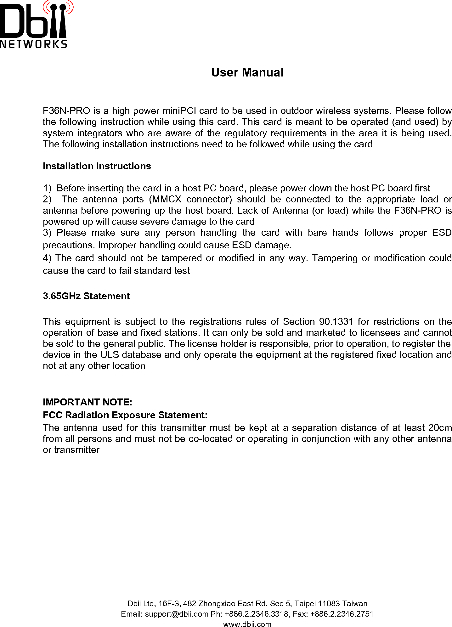  User Manual  F36N-PRO is a high power miniPCI card to be used in outdoor wireless systems. Please follow the following instruction while using this card. This card is meant to be operated (and used) by system integrators who are aware of the regulatory requirements  in  the  area  it  is  being  used.   The following installation instructions need to be followed while using the card Installation Instructions  1)  Before inserting the card in a host PC board, please power down the host PC board first2)    The  antenna  ports  (MMCX  connector)  should  be  connected  to  the  appropriate  load  or antenna before powering up the host board. Lack of Antenna (or load) while the F36N-PRO is powered up will cause severe damage to the card3)  Please  make  sure  any  person  handling  the  card  with  bare  hands  follows  proper  ESD precautions. Improper handling could cause ESD damage.4) The card  should  not  be  tampered or modified in any  way.  Tampering  or  modification  could cause the card to fail standard test 3.65GHz Statement This  equipment  is  subject  to  the  registrations  rules  of  Section  90.1331  for  restrictions  on  the operation of base and fixed stations. It can only be sold and marketed to licensees and cannot be sold to the general public. The license holder is responsible, prior to operation, to register the device in the ULS database and only operate the equipment at the registered fixed location and not at any other location  IMPORTANT NOTE:FCC Radiation Exposure Statement:The  antenna  used  for  this  transmitter  must  be  kept  at a  separation  distance  of  at  least  20cm from all persons and must not be co-located or operating in conjunction with any other antenna or transmitter Dbii Ltd, 16F-3, 482 Zhongxiao East Rd, Sec 5, Taipei 11083 TaiwanEmail: support@dbii.com Ph: +886.2.2346.3318, Fax: +886.2.2346.2751www.dbii.com