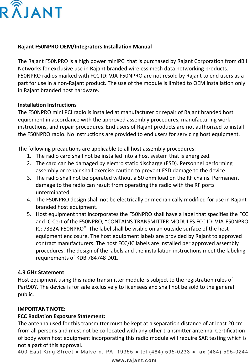    400 East King Street ● Malvern, PA  19355 ● tel (484) 595-0233 ● fax (484) 595-0244 www.rajant.com  RajantF50NPROOEM/IntegratorsInstallationManualTheRajantF50NPROisahighpowerminiPCIthatispurchasedbyRajantCorporationfromdBiiNetworksforexclusiveuseinRajantbrandedwirelessmeshdatanetworkingproducts.F50NPROradiosmarkedwithFCCID:VJA‐F50NPROarenotresoldbyRajanttoendusersasapartforuseinanon‐Rajantproduct.TheuseofthemoduleislimitedtoOEMinstallationonlyinRajantbrandedhosthardware.InstallationInstructionsTheF50NPROminiPCIradioisinstalledatmanufacturerorrepairofRajantbrandedhostequipmentinaccordancewiththeapprovedassemblyprocedures,manufacturingworkinstructions,andrepairprocedures.EndusersofRajantproductsarenotauthorizedtoinstalltheF50NPROradio.Noinstructionsareprovidedtoendusersforservicinghostequipment.Thefollowingprecautionsareapplicabletoallhostassemblyprocedures:1. Theradiocardshallnotbeinstalledintoahostsystemthatisenergized.2. Thecardcanbedamagedbyelectrostaticdischarge(ESD).PersonnelperformingassemblyorrepairshallexercisecautiontopreventESDdamagetothedevice.3. Theradioshallnotbeoperatedwithouta50ohmloadontheRFchains.PermanentdamagetotheradiocanresultfromoperatingtheradiowiththeRFportsunterminated.4. TheF50NPROdesignshallnotbeelectricallyormechanicallymodifiedforuseinRajantbrandedhostequipment.5. HostequipmentthatincorporatestheF50NPROshallhavealabelthatspecifiestheFCCandICCertof theF50NPRO,“CONTAINSTRANSMITTERMODULESFCCID:VJA‐F50NPROIC:7382A‐F50NPRO”.Thelabelshallbevisibleonanoutsidesurfaceofthehostequipmentenclosure.ThehostequipmentlabelsareprovidedbyRajanttoapprovedcontractmanufacturers.ThehostFCC/IClabelsareinstalledperapprovedassemblyprocedures.ThedesignofthelabelsandtheinstallationinstructionsmeetthelabelingrequirementsofKDB784748D01.4.9GHzStatementHostequipmentusingthisradiotransmittermoduleissubjecttotheregistrationrulesofPart90Y.Thedeviceisforsaleexclusivelytolicenseesandshallnotbesoldtothegeneralpublic.IMPORTANTNOTE:FCCRadiationExposureStatement:Theantennausedforthistransmittermustbekeptataseparationdistanceofatleast20cmfromallpersonsandmustnotbeco‐locatedwithanyothertransmitterantenna.CertificationofbodywornhostequipmentincorporatingthisradiomodulewillrequireSARtestingwhichisnotapartofthisapproval.