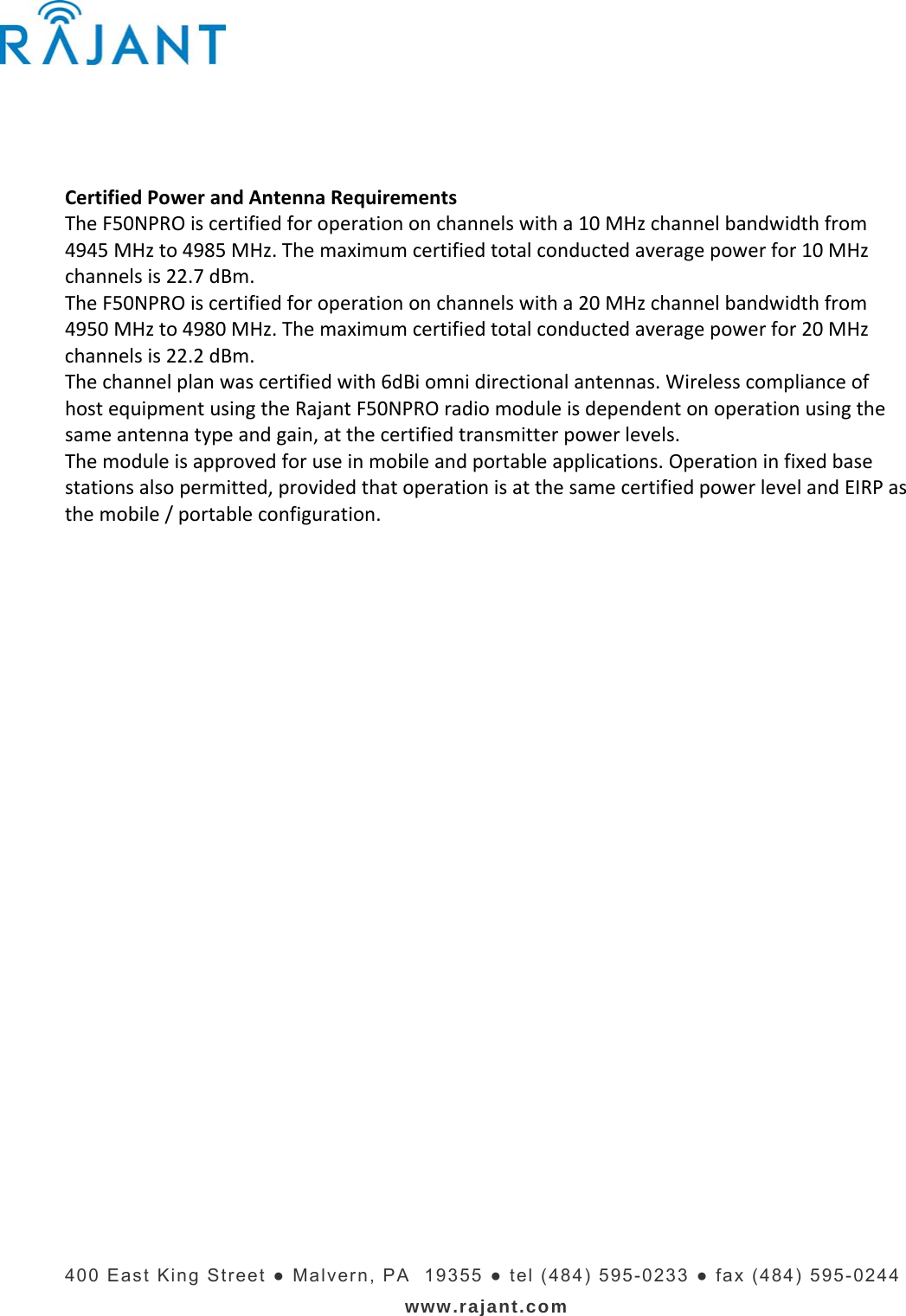   400 East King Street ● Malvern, PA  19355 ● tel (484) 595-0233 ● fax (484) 595-0244 www.rajant.com CertifiedPowerandAntennaRequirementsTheF50NPROiscertifiedforoperationonchannelswitha10MHzchannelbandwidthfrom4945MHzto4985MHz.Themaximumcertifiedtotalconductedaveragepowerfor10MHzchannelsis22.7dBm.TheF50NPROiscertifiedforoperationonchannelswitha20MHzchannelbandwidthfrom4950MHzto4980MHz.Themaximumcertifiedtotalconductedaveragepowerfor20MHzchannelsis22.2dBm.Thechannelplanwascertifiedwith6dBiomnidirectionalantennas.WirelesscomplianceofhostequipmentusingtheRajantF50NPROradiomoduleisdependentonoperationusingthesameantennatypeandgain,atthecertifiedtransmitterpowerlevels.Themoduleisapprovedforuseinmobileandportableapplications.Operationinfixedbasestationsalsopermitted,providedthatoperationisatthesamecertifiedpowerlevelandEIRPasthemobile/portableconfiguration.