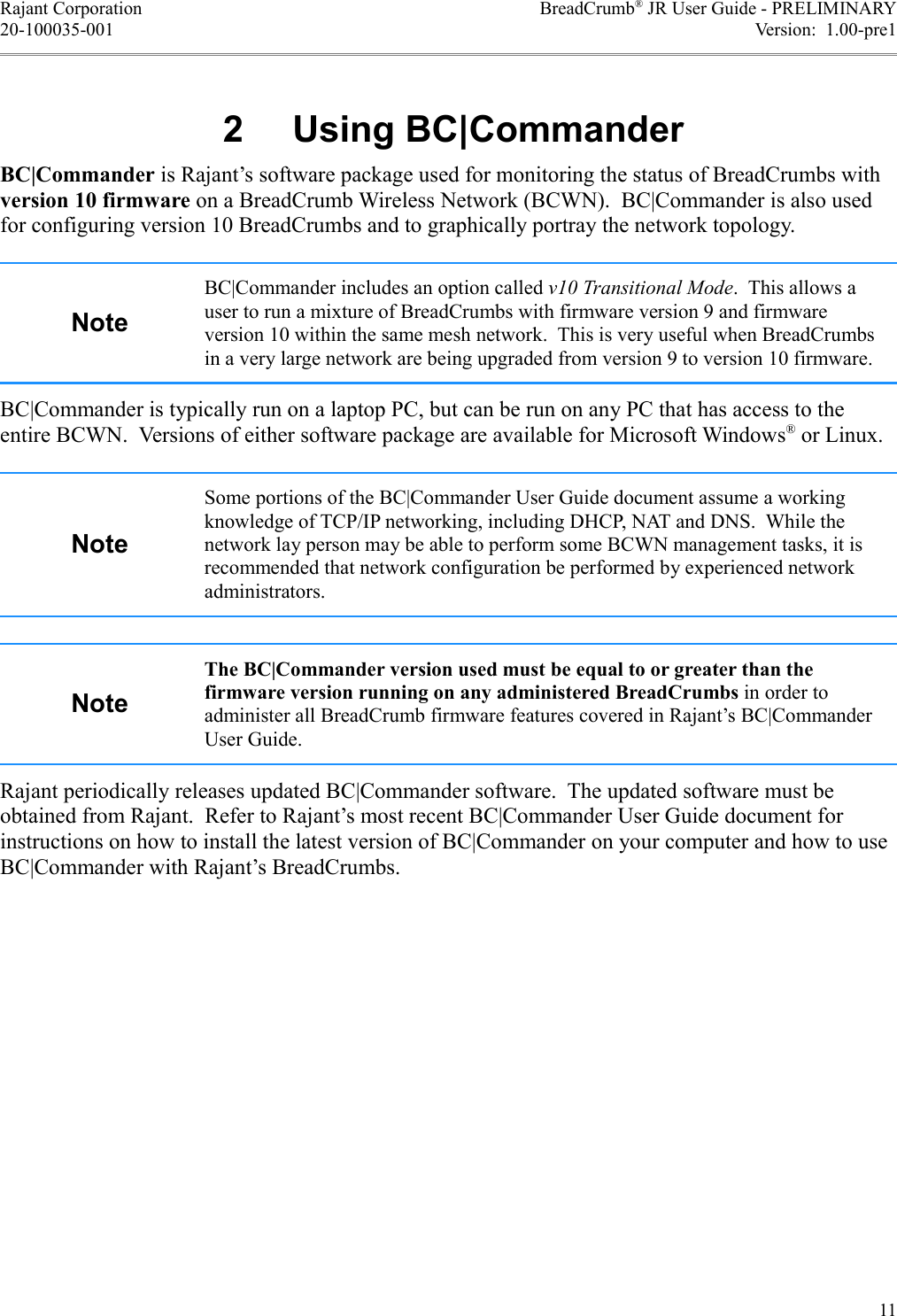 Rajant Corporation BreadCrumb® JR User Guide - PRELIMINARY20-100035-001 Version:  1.00-pre1- .$/BC|Commander is Rajant’s software package used for monitoring the status of BreadCrumbs with version 10 firmware on a BreadCrumb Wireless Network (BCWN).  BC|Commander is also used for configuring version 10 BreadCrumbs and to graphically portray the network topology.BC|Commander includes an option called v10 Transitional Mode.  This allows a user to run a mixture of BreadCrumbs with firmware version 9 and firmware version 10 within the same mesh network.  This is very useful when BreadCrumbs in a very large network are being upgraded from version 9 to version 10 firmware.BC|Commander is typically run on a laptop PC, but can be run on any PC that has access to the entire BCWN.  Versions of either software package are available for Microsoft Windows® or Linux.Some portions of the BC|Commander User Guide document assume a working knowledge of TCP/IP networking, including DHCP, NAT and DNS.  While the network lay person may be able to perform some BCWN management tasks, it is recommended that network configuration be performed by experienced network administrators.The BC|Commander version used must be equal to or greater than the firmware version running on any administered BreadCrumbs in order to administer all BreadCrumb firmware features covered in Rajant’s BC|Commander User Guide.Rajant periodically releases updated BC|Commander software.  The updated software must be obtained from Rajant.  Refer to Rajant’s most recent BC|Commander User Guide document for instructions on how to install the latest version of BC|Commander on your computer and how to use BC|Commander with Rajant’s BreadCrumbs.11