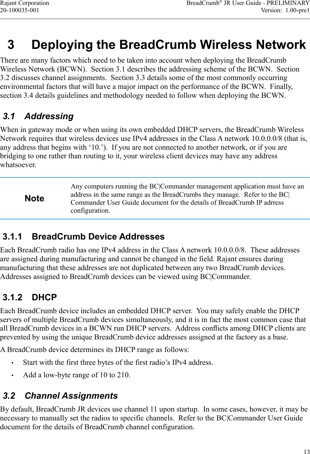 Rajant Corporation BreadCrumb® JR User Guide - PRELIMINARY20-100035-001 Version:  1.00-pre10 &apos;#$%1&apos;23There are many factors which need to be taken into account when deploying the BreadCrumb Wireless Network (BCWN).  Section 3.1 describes the addressing scheme of the BCWN.  Section 3.2 discusses channel assignments.  Section 3.3 details some of the most commonly occurring environmental factors that will have a major impact on the performance of the BCWN.  Finally, section 3.4 details guidelines and methodology needed to follow when deploying the BCWN. 3.1  AddressingWhen in gateway mode or when using its own embedded DHCP servers, the BreadCrumb Wireless Network requires that wireless devices use IPv4 addresses in the Class A network 10.0.0.0/8 (that is, any address that begins with ‘10.’).  If you are not connected to another network, or if you are bridging to one rather than routing to it, your wireless client devices may have any address whatsoever.Any computers running the BC|Commander management application must have an address in the same range as the BreadCrumbs they manage.  Refer to the BC|Commander User Guide document for the details of BreadCrumb IP adrress configuration.0*,*, +)Each BreadCrumb radio has one IPv4 address in the Class A network 10.0.0.0/8.  These addresses are assigned during manufacturing and cannot be changed in the field. Rajant ensures during manufacturing that these addresses are not duplicated between any two BreadCrumb devices. Addresses assigned to BreadCrumb devices can be viewed using BC|Commander.0*,*- Each BreadCrumb device includes an embedded DHCP server.  You may safely enable the DHCP servers of multiple BreadCrumb devices simultaneously, and it is in fact the most common case that all BreadCrumb devices in a BCWN run DHCP servers.  Address conﬂicts among DHCP clients are prevented by using the unique BreadCrumb device addresses assigned at the factory as a base.A BreadCrumb device determines its DHCP range as follows:•Start with the first three bytes of the first radio’s IPv4 address.•Add a low-byte range of 10 to 210. 3.2  Channel AssignmentsBy default, BreadCrumb JR devices use channel 11 upon startup.  In some cases, however, it may be necessary to manually set the radios to specific channels.  Refer to the BC|Commander User Guide document for the details of BreadCrumb channel configuration.13