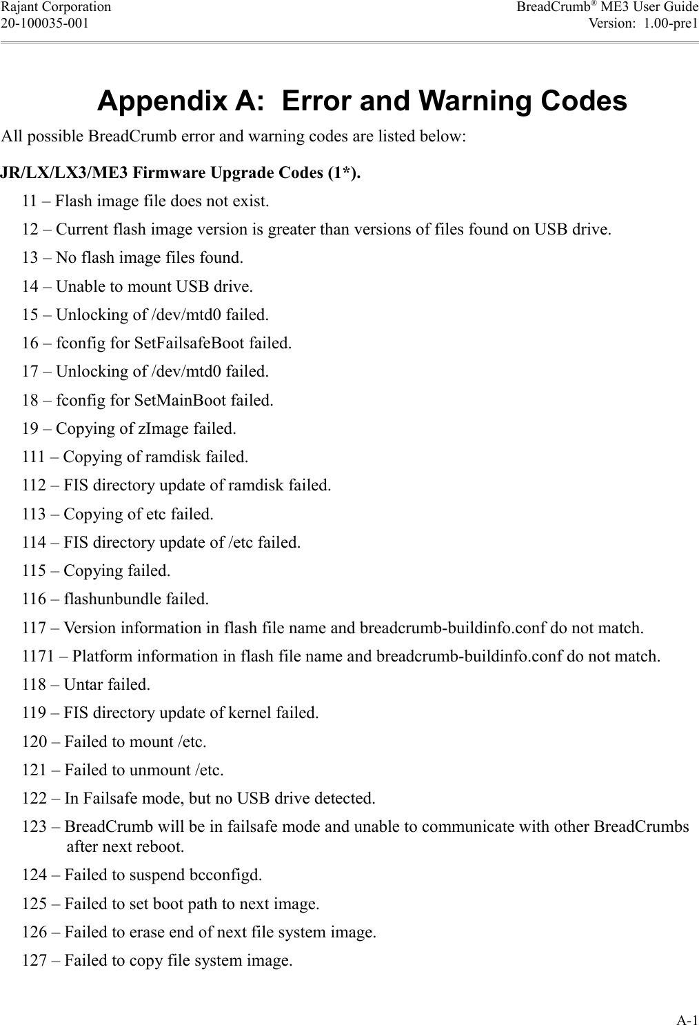 Rajant Corporation BreadCrumb® ME3 User Guide20-100035-001 Version:  1.00-pre181$All possible BreadCrumb error and warning codes are listed below:JR/LX/LX3/ME3 Firmware Upgrade Codes (1*).     11 – Flash image file does not exist.     12 – Current flash image version is greater than versions of files found on USB drive.     13 – No flash image files found.     14 – Unable to mount USB drive.     15 – Unlocking of /dev/mtd0 failed.     16 – fconfig for SetFailsafeBoot failed.     17 – Unlocking of /dev/mtd0 failed.     18 – fconfig for SetMainBoot failed.     19 – Copying of zImage failed.     111 – Copying of ramdisk failed.     112 – FIS directory update of ramdisk failed.     113 – Copying of etc failed.     114 – FIS directory update of /etc failed.     115 – Copying failed.     116 – flashunbundle failed.     117 – Version information in flash file name and breadcrumb-buildinfo.conf do not match.     1171 – Platform information in flash file name and breadcrumb-buildinfo.conf do not match.     118 – Untar failed.     119 – FIS directory update of kernel failed.     120 – Failed to mount /etc.     121 – Failed to unmount /etc.     122 – In Failsafe mode, but no USB drive detected.     123 – BreadCrumb will be in failsafe mode and unable to communicate with other BreadCrumbs after next reboot.     124 – Failed to suspend bcconfigd.     125 – Failed to set boot path to next image.     126 – Failed to erase end of next file system image.     127 – Failed to copy file system image.A-1