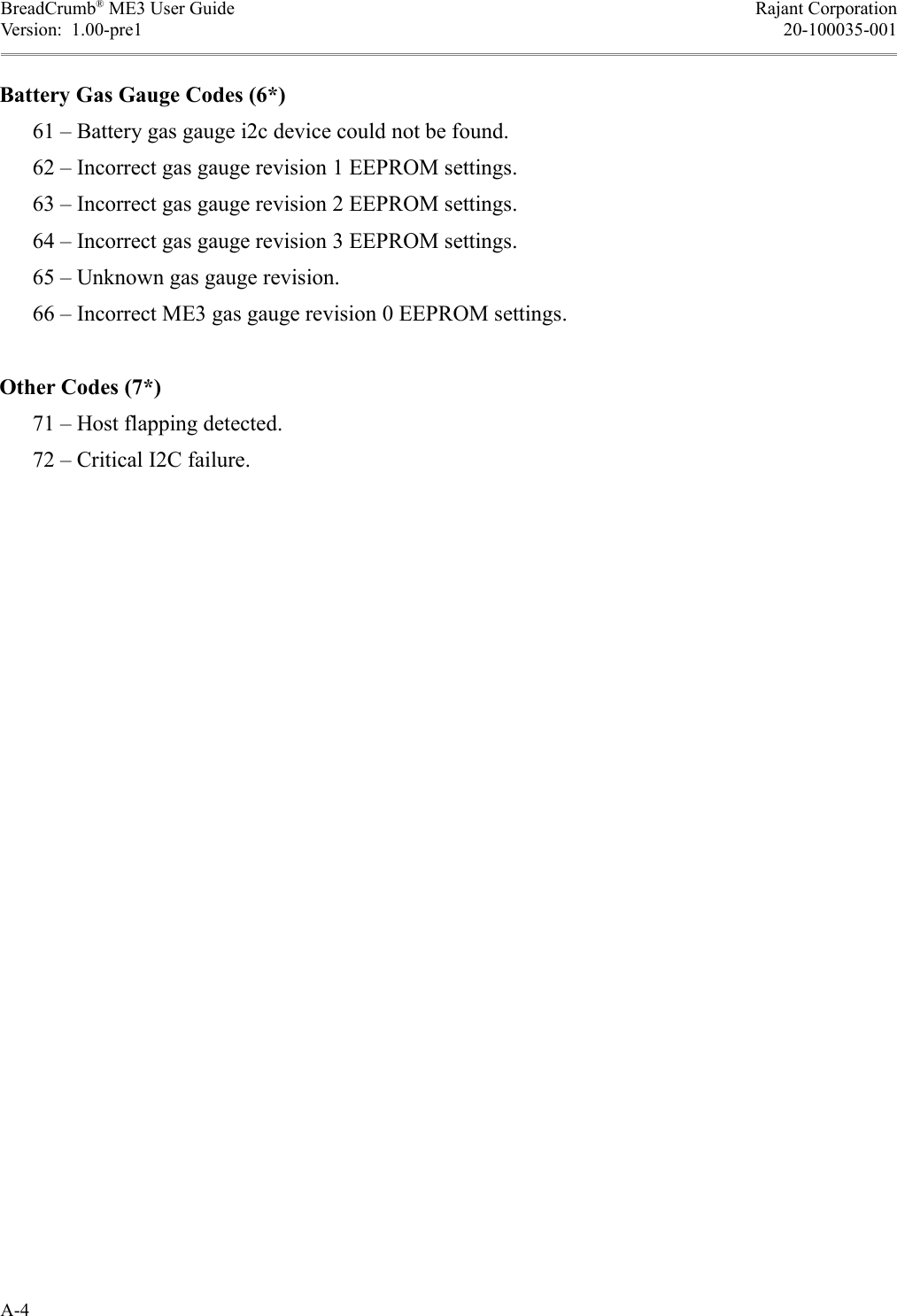 BreadCrumb® ME3 User Guide Rajant CorporationVersion:  1.00-pre1 20-100035-001Battery Gas Gauge Codes (6*)      61 – Battery gas gauge i2c device could not be found.      62 – Incorrect gas gauge revision 1 EEPROM settings.      63 – Incorrect gas gauge revision 2 EEPROM settings.      64 – Incorrect gas gauge revision 3 EEPROM settings.      65 – Unknown gas gauge revision.      66 – Incorrect ME3 gas gauge revision 0 EEPROM settings.Other Codes (7*)      71 – Host flapping detected.      72 – Critical I2C failure.A-4