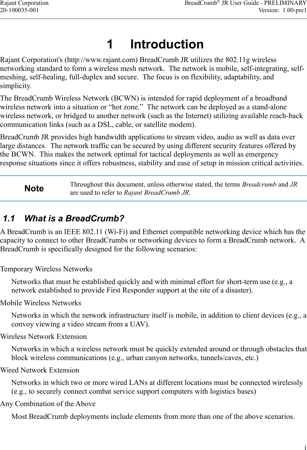 Rajant Corporation BreadCrumb® JR User Guide - PRELIMINARY20-100035-001 Version:  1.00-pre1, )Rajant Corporation&apos;s (http://www.rajant.com) BreadCrumb JR utilizes the 802.11g wireless networking standard to form a wireless mesh network.  The network is mobile, self-integrating, self-meshing, self-healing, full-duplex and secure.  The focus is on flexibility, adaptability, and simplicity.The BreadCrumb Wireless Network (BCWN) is intended for rapid deployment of a broadband wireless network into a situation or “hot zone.”  The network can be deployed as a stand-alone wireless network, or bridged to another network (such as the Internet) utilizing available reach-back communication links (such as a DSL, cable, or satellite modem).BreadCrumb JR provides high bandwidth applications to stream video, audio as well as data over large distances.  The network traffic can be secured by using different security features offered by the BCWN.  This makes the network optimal for tactical deployments as well as emergency response situations since it offers robustness, stability and ease of setup in mission critical activities. Throughout this document, unless otherwise stated, the terms Breadcrumb and JR are used to refer to Rajant BreadCrumb JR. 1.1  What is a BreadCrumb?A BreadCrumb is an IEEE 802.11 (Wi-Fi) and Ethernet compatible networking device which has the capacity to connect to other BreadCrumbs or networking devices to form a BreadCrumb network.  A BreadCrumb is specifically designed for the following scenarios:Temporary Wireless NetworksNetworks that must be established quickly and with minimal effort for short-term use (e.g., a network established to provide First Responder support at the site of a disaster).Mobile Wireless NetworksNetworks in which the network infrastructure itself is mobile, in addition to client devices (e.g., a convoy viewing a video stream from a UAV).Wireless Network ExtensionNetworks in which a wireless network must be quickly extended around or through obstacles that block wireless communications (e.g., urban canyon networks, tunnels/caves, etc.)Wired Network ExtensionNetworks in which two or more wired LANs at different locations must be connected wirelessly (e.g., to securely connect combat service support computers with logistics bases)Any Combination of the AboveMost BreadCrumb deployments include elements from more than one of the above scenarios.1