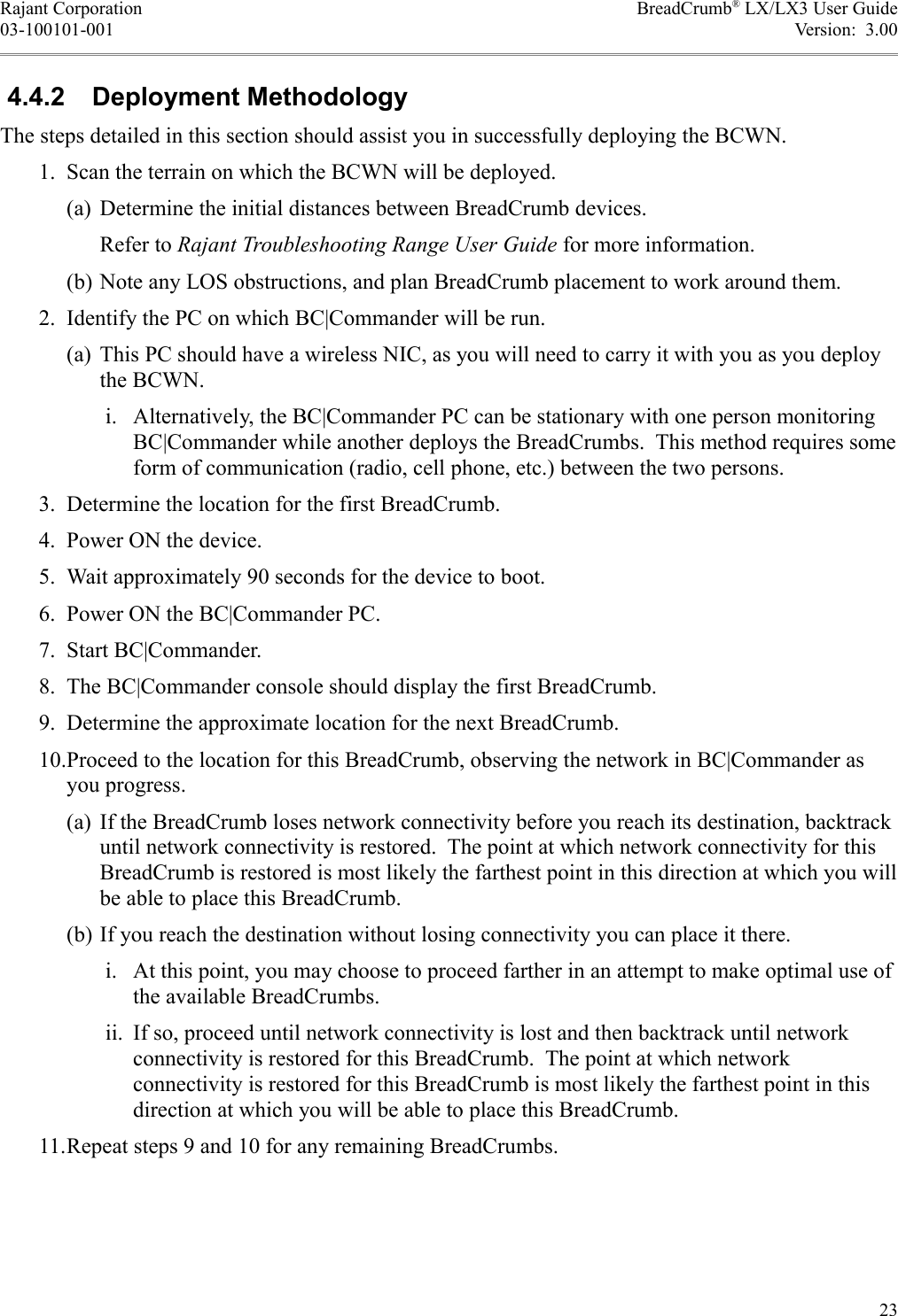 Rajant Corporation BreadCrumb® LX/LX3 User Guide03-100101-001 Version:  3.00 4.4.2  Deployment MethodologyThe steps detailed in this section should assist you in successfully deploying the BCWN. 1. Scan the terrain on which the BCWN will be deployed.(a) Determine the initial distances between BreadCrumb devices.Refer to Rajant Troubleshooting Range User Guide for more information.(b) Note any LOS obstructions, and plan BreadCrumb placement to work around them. 2. Identify the PC on which BC|Commander will be run.(a) This PC should have a wireless NIC, as you will need to carry it with you as you deploy the BCWN. i. Alternatively, the BC|Commander PC can be stationary with one person monitoring BC|Commander while another deploys the BreadCrumbs.  This method requires some form of communication (radio, cell phone, etc.) between the two persons. 3. Determine the location for the first BreadCrumb. 4. Power ON the device. 5. Wait approximately 90 seconds for the device to boot. 6. Power ON the BC|Commander PC. 7. Start BC|Commander. 8. The BC|Commander console should display the first BreadCrumb. 9. Determine the approximate location for the next BreadCrumb. 10.Proceed to the location for this BreadCrumb, observing the network in BC|Commander as you progress.(a) If the BreadCrumb loses network connectivity before you reach its destination, backtrack until network connectivity is restored.  The point at which network connectivity for this BreadCrumb is restored is most likely the farthest point in this direction at which you will be able to place this BreadCrumb.(b) If you reach the destination without losing connectivity you can place it there. i. At this point, you may choose to proceed farther in an attempt to make optimal use of the available BreadCrumbs. ii. If so, proceed until network connectivity is lost and then backtrack until network connectivity is restored for this BreadCrumb.  The point at which network connectivity is restored for this BreadCrumb is most likely the farthest point in this direction at which you will be able to place this BreadCrumb. 11.Repeat steps 9 and 10 for any remaining BreadCrumbs.23