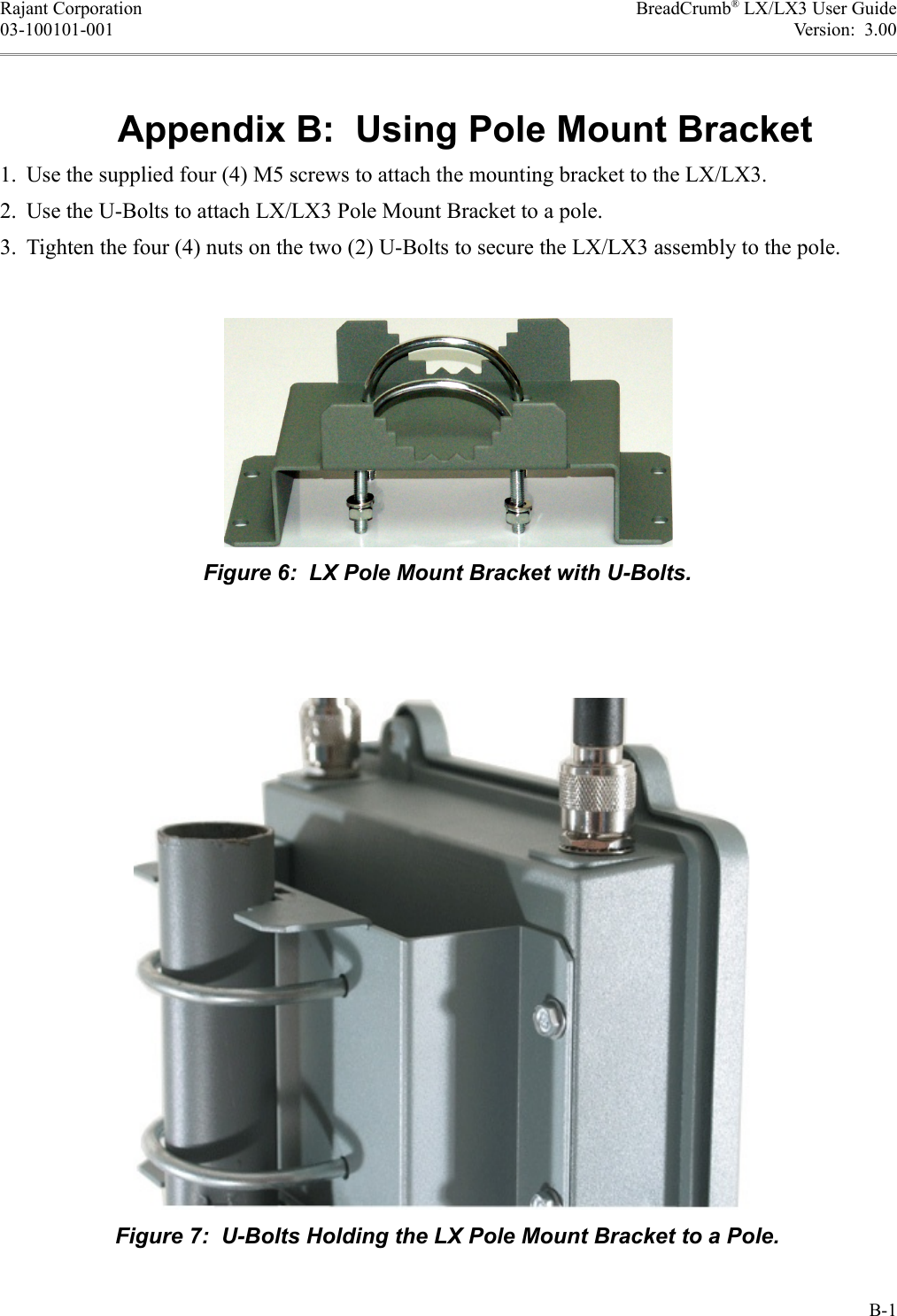 Rajant Corporation BreadCrumb® LX/LX3 User Guide03-100101-001 Version:  3.00Appendix B:  Using Pole Mount Bracket1. Use the supplied four (4) M5 screws to attach the mounting bracket to the LX/LX3.2. Use the U-Bolts to attach LX/LX3 Pole Mount Bracket to a pole.3. Tighten the four (4) nuts on the two (2) U-Bolts to secure the LX/LX3 assembly to the pole.B-1Figure 7:  U-Bolts Holding the LX Pole Mount Bracket to a Pole.Figure 6:  LX Pole Mount Bracket with U-Bolts.