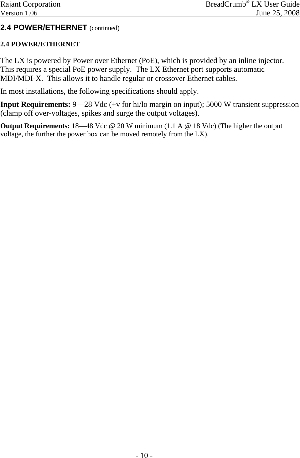 Rajant Corporation   BreadCrumb® LX User Guide Version 1.06  June 25, 2008  - 10 - 2.4 POWER/ETHERNET (continued) 2.4 POWER/ETHERNET The LX is powered by Power over Ethernet (PoE), which is provided by an inline injector. This requires a special PoE power supply.  The LX Ethernet port supports automatic MDI/MDI-X.  This allows it to handle regular or crossover Ethernet cables. In most installations, the following specifications should apply. Input Requirements: 9—28 Vdc (+v for hi/lo margin on input); 5000 W transient suppression (clamp off over-voltages, spikes and surge the output voltages). Output Requirements: 18—48 Vdc @ 20 W minimum (1.1 A @ 18 Vdc) (The higher the output voltage, the further the power box can be moved remotely from the LX). 