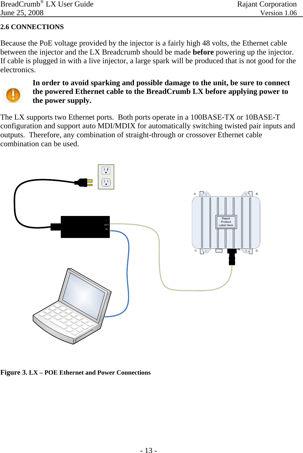 BreadCrumb® LX User Guide  Rajant Corporation  June 25, 2008  Version 1.06 - 13 - 2.6 CONNECTIONS Because the PoE voltage provided by the injector is a fairly high 48 volts, the Ethernet cable between the injector and the LX Breadcrumb should be made before powering up the injector.  If cable is plugged in with a live injector, a large spark will be produced that is not good for the electronics.  In order to avoid sparking and possible damage to the unit, be sure to connect the powered Ethernet cable to the BreadCrumb LX before applying power to the power supply. The LX supports two Ethernet ports.  Both ports operate in a 100BASE-TX or 10BASE-T configuration and support auto MDI/MDIX for automatically switching twisted pair inputs and outputs.  Therefore, any combination of straight-through or crossover Ethernet cable combination can be used. Rajant Product Label HereABCDINOUT Figure 3. LX – POE Ethernet and Power Connections      