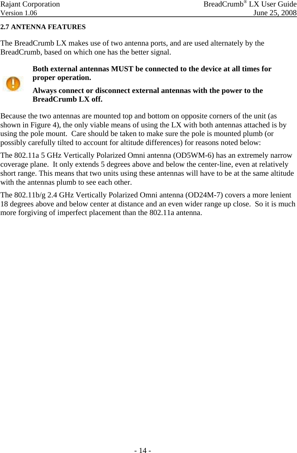 Rajant Corporation   BreadCrumb® LX User Guide Version 1.06  June 25, 2008  - 14 - 2.7 ANTENNA FEATURES The BreadCrumb LX makes use of two antenna ports, and are used alternately by the BreadCrumb, based on which one has the better signal.  Both external antennas MUST be connected to the device at all times for proper operation.  Always connect or disconnect external antennas with the power to the BreadCrumb LX off. Because the two antennas are mounted top and bottom on opposite corners of the unit (as shown in Figure 4), the only viable means of using the LX with both antennas attached is by using the pole mount.  Care should be taken to make sure the pole is mounted plumb (or possibly carefully tilted to account for altitude differences) for reasons noted below: The 802.11a 5 GHz Vertically Polarized Omni antenna (OD5WM-6) has an extremely narrow coverage plane.  It only extends 5 degrees above and below the center-line, even at relatively short range. This means that two units using these antennas will have to be at the same altitude with the antennas plumb to see each other.   The 802.11b/g 2.4 GHz Vertically Polarized Omni antenna (OD24M-7) covers a more lenient  18 degrees above and below center at distance and an even wider range up close.  So it is much more forgiving of imperfect placement than the 802.11a antenna. 