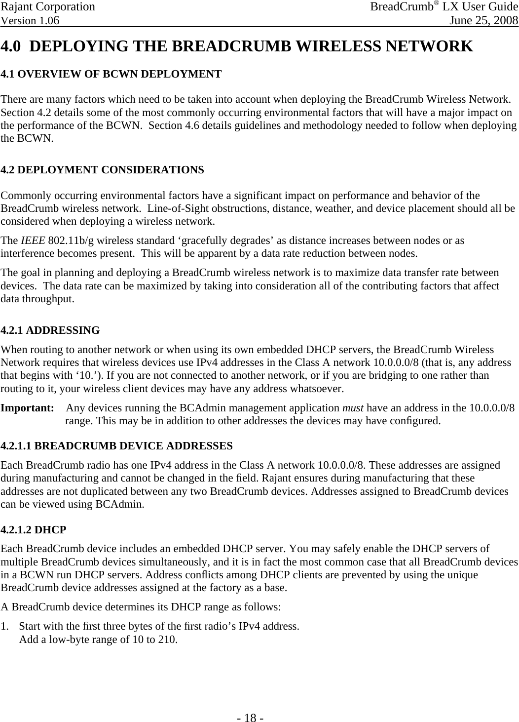 Rajant Corporation    BreadCrumb® LX User Guide Version 1.06    June 25, 2008 - 18 - 4.0  DEPLOYING THE BREADCRUMB WIRELESS NETWORK 4.1 OVERVIEW OF BCWN DEPLOYMENT There are many factors which need to be taken into account when deploying the BreadCrumb Wireless Network.  Section 4.2 details some of the most commonly occurring environmental factors that will have a major impact on the performance of the BCWN.  Section 4.6 details guidelines and methodology needed to follow when deploying the BCWN. 4.2 DEPLOYMENT CONSIDERATIONS Commonly occurring environmental factors have a significant impact on performance and behavior of the BreadCrumb wireless network.  Line-of-Sight obstructions, distance, weather, and device placement should all be considered when deploying a wireless network. The IEEE 802.11b/g wireless standard ‘gracefully degrades’ as distance increases between nodes or as interference becomes present.  This will be apparent by a data rate reduction between nodes. The goal in planning and deploying a BreadCrumb wireless network is to maximize data transfer rate between devices.  The data rate can be maximized by taking into consideration all of the contributing factors that affect data throughput.   4.2.1 ADDRESSING  When routing to another network or when using its own embedded DHCP servers, the BreadCrumb Wireless Network requires that wireless devices use IPv4 addresses in the Class A network 10.0.0.0/8 (that is, any address that begins with ‘10.’). If you are not connected to another network, or if you are bridging to one rather than routing to it, your wireless client devices may have any address whatsoever.  Important:    Any devices running the BCAdmin management application must have an address in the 10.0.0.0/8  range. This may be in addition to other addresses the devices may have conﬁgured.  4.2.1.1 BREADCRUMB DEVICE ADDRESSES  Each BreadCrumb radio has one IPv4 address in the Class A network 10.0.0.0/8. These addresses are assigned during manufacturing and cannot be changed in the ﬁeld. Rajant ensures during manufacturing that these addresses are not duplicated between any two BreadCrumb devices. Addresses assigned to BreadCrumb devices can be viewed using BCAdmin.  4.2.1.2 DHCP  Each BreadCrumb device includes an embedded DHCP server. You may safely enable the DHCP servers of multiple BreadCrumb devices simultaneously, and it is in fact the most common case that all BreadCrumb devices in a BCWN run DHCP servers. Address conﬂicts among DHCP clients are prevented by using the unique BreadCrumb device addresses assigned at the factory as a base.  A BreadCrumb device determines its DHCP range as follows:  1. Start with the ﬁrst three bytes of the ﬁrst radio’s IPv4 address.  Add a low-byte range of 10 to 210.    