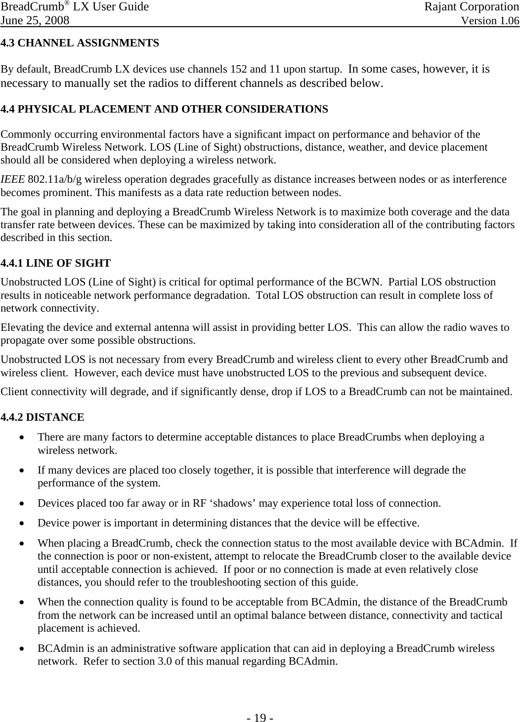 BreadCrumb® LX User Guide   Rajant Corporation  June 25, 2008  Version 1.06  - 19 - 4.3 CHANNEL ASSIGNMENTS  By default, BreadCrumb LX devices use channels 152 and 11 upon startup.  In some cases, however, it is necessary to manually set the radios to different channels as described below.  4.4 PHYSICAL PLACEMENT AND OTHER CONSIDERATIONS  Commonly occurring environmental factors have a signiﬁcant impact on performance and behavior of the BreadCrumb Wireless Network. LOS (Line of Sight) obstructions, distance, weather, and device placement should all be considered when deploying a wireless network.  IEEE 802.11a/b/g wireless operation degrades gracefully as distance increases between nodes or as interference becomes prominent. This manifests as a data rate reduction between nodes.  The goal in planning and deploying a BreadCrumb Wireless Network is to maximize both coverage and the data transfer rate between devices. These can be maximized by taking into consideration all of the contributing factors described in this section.  4.4.1 LINE OF SIGHT Unobstructed LOS (Line of Sight) is critical for optimal performance of the BCWN.  Partial LOS obstruction results in noticeable network performance degradation.  Total LOS obstruction can result in complete loss of network connectivity. Elevating the device and external antenna will assist in providing better LOS.  This can allow the radio waves to propagate over some possible obstructions. Unobstructed LOS is not necessary from every BreadCrumb and wireless client to every other BreadCrumb and wireless client.  However, each device must have unobstructed LOS to the previous and subsequent device. Client connectivity will degrade, and if significantly dense, drop if LOS to a BreadCrumb can not be maintained. 4.4.2 DISTANCE • There are many factors to determine acceptable distances to place BreadCrumbs when deploying a wireless network. • If many devices are placed too closely together, it is possible that interference will degrade the performance of the system. • Devices placed too far away or in RF ‘shadows’ may experience total loss of connection. • Device power is important in determining distances that the device will be effective. • When placing a BreadCrumb, check the connection status to the most available device with BCAdmin.  If the connection is poor or non-existent, attempt to relocate the BreadCrumb closer to the available device until acceptable connection is achieved.  If poor or no connection is made at even relatively close distances, you should refer to the troubleshooting section of this guide. • When the connection quality is found to be acceptable from BCAdmin, the distance of the BreadCrumb from the network can be increased until an optimal balance between distance, connectivity and tactical placement is achieved. • BCAdmin is an administrative software application that can aid in deploying a BreadCrumb wireless network.  Refer to section 3.0 of this manual regarding BCAdmin. 