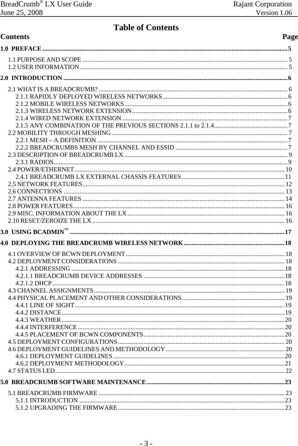BreadCrumb® LX User Guide  Rajant Corporation  June 25, 2008  Version 1.06 - 3 - Table of Contents Contents                          Page 1.0  PREFACE .........................................................................................................................................................5 1.1 PURPOSE AND SCOPE ................................................................................................................................ 5 1.2 USER INFORMATION.................................................................................................................................. 5 2.0  INTRODUCTION ............................................................................................................................................6 2.1 WHAT IS A BREADCRUMB? ...................................................................................................................... 6 2.1.1 RAPIDLY DEPLOYED WIRELESS NETWORKS..............................................................................6 2.1.2 MOBILE WIRELESS NETWORKS......................................................................................................6 2.1.3 WIRELESS NETWORK EXTENSION.................................................................................................6 2.1.4 WIRED NETWORK EXTENSION .......................................................................................................7 2.1.5 ANY COMBINATION OF THE PREVIOUS SECTIONS 2.1.1 to 2.1.4..............................................7 2.2 MOBILITY THROUGH MESHING.............................................................................................................. 7 2.2.1 MESH – A DEFINITION.......................................................................................................................7 2.2.2 BREADCRUMBS MESH BY CHANNEL AND ESSID ......................................................................7 2.3 DESCRIPTION OF BREADCRUMB LX...................................................................................................... 9 2.3.1 RADIOS..................................................................................................................................................9 2.4 POWER/ETHERNET................................................................................................................................... 10 2.4.1 BREADCRUMB LX EXTERNAL CHASSIS FEATURES................................................................11 2.5 NETWORK FEATURES.............................................................................................................................. 12 2.6 CONNECTIONS .......................................................................................................................................... 13 2.7 ANTENNA FEATURES .............................................................................................................................. 14 2.8 POWER FEATURES.................................................................................................................................... 16 2.9 MISC. INFORMATION ABOUT THE LX.................................................................................................. 16 2.10 RESET/ZEROIZE THE LX........................................................................................................................ 16 3.0  USING BCADMIN™......................................................................................................................................17 4.0  DEPLOYING THE BREADCRUMB WIRELESS NETWORK...............................................................18 4.1 OVERVIEW OF BCWN DEPLOYMENT................................................................................................... 18 4.2 DEPLOYMENT CONSIDERATIONS ........................................................................................................ 18 4.2.1 ADDRESSING .....................................................................................................................................18 4.2.1.1 BREADCRUMB DEVICE ADDRESSES ........................................................................................18 4.2.1.2 DHCP.................................................................................................................................................18 4.3 CHANNEL ASSIGNMENTS....................................................................................................................... 19 4.4 PHYSICAL PLACEMENT AND OTHER CONSIDERATIONS................................................................ 19 4.4.1 LINE OF SIGHT...................................................................................................................................19 4.4.2 DISTANCE...........................................................................................................................................19 4.4.3 WEATHER...........................................................................................................................................20 4.4.4 INTERFERENCE .................................................................................................................................20 4.4.5 PLACEMENT OF BCWN COMPONENTS........................................................................................20 4.5 DEPLOYMENT CONFIGURATIONS........................................................................................................ 20 4.6 DEPLOYMENT GUIDELINES AND METHODOLOGY.......................................................................... 20 4.6.1 DEPLOYMENT GUIDELINES...........................................................................................................20 4.6.2 DEPLOYMENT METHODOLOGY....................................................................................................21 4.7 STATUS LED............................................................................................................................................... 22 5.0  BREADCRUMB SOFTWARE MAINTENANCE......................................................................................23 5.1 BREADCRUMB FIRMWARE .................................................................................................................... 23 5.1.1 INTRODUCTION ................................................................................................................................23 5.1.2 UPGRADING THE FIRMWARE........................................................................................................23   