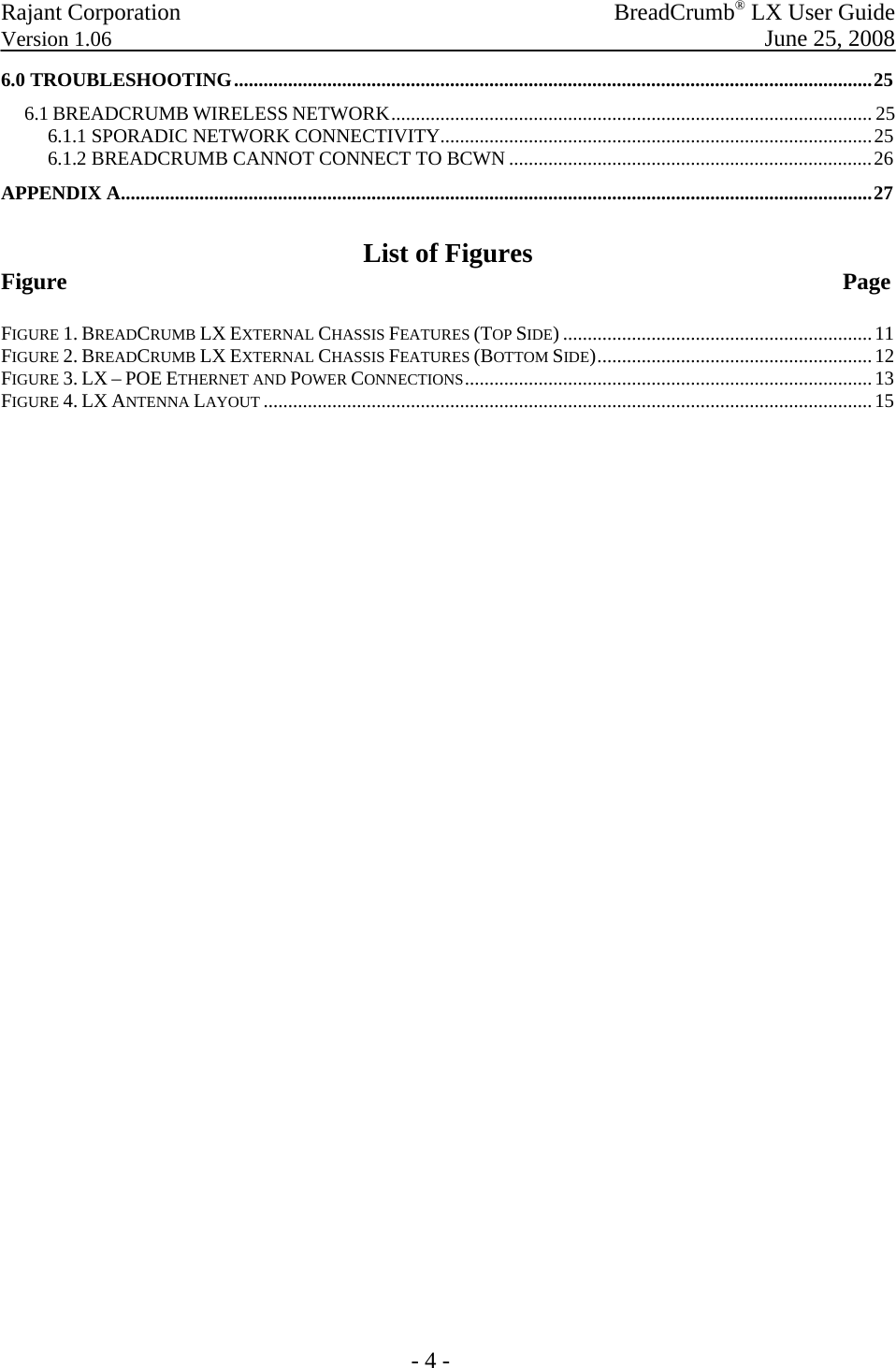 Rajant Corporation   BreadCrumb® LX User Guide Version 1.06  June 25, 2008  - 4 - 6.0 TROUBLESHOOTING..................................................................................................................................25 6.1 BREADCRUMB WIRELESS NETWORK.................................................................................................. 25 6.1.1 SPORADIC NETWORK CONNECTIVITY........................................................................................25 6.1.2 BREADCRUMB CANNOT CONNECT TO BCWN ..........................................................................26 APPENDIX A.........................................................................................................................................................27  List of Figures Figure                        Page  FIGURE 1. BREADCRUMB LX EXTERNAL CHASSIS FEATURES (TOP SIDE) ...............................................................11 FIGURE 2. BREADCRUMB LX EXTERNAL CHASSIS FEATURES (BOTTOM SIDE)........................................................12 FIGURE 3. LX – POE ETHERNET AND POWER CONNECTIONS...................................................................................13 FIGURE 4. LX ANTENNA LAYOUT ............................................................................................................................15  